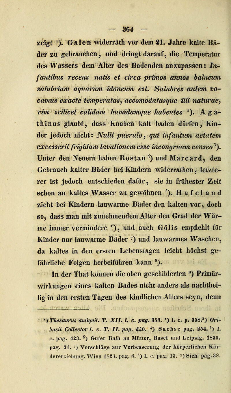 zeigt '). Galen widerräth vor dem 21. Jahre kalte Bä- der zu gebrauchen, und dringt darauf, die Temperatur des Wassers dem Alter des Badenden anzupassen: In- fantibus recens natu et circa primos annos balneum saluhrium aquarum idoneum est, Salubres autem vo- camus exacte temperatas, accomodatasque Uli naturae, vim scilicet calidam humidamque habentes ''). A g a- thinus glaubt, dass Knaben kalt baden dürfen, Kin- der jedoch nicht: Nulli piierulo, qui infantum aetatem excesserit frigidam lavatiotiem esse incongruam censeo ^). Unter den Neuern haben Rostan '') und Marcard, den Gebrauch kalter Bäder bei Kindern widerrathen, letzte- rer ist jedoch entschieden dafür, sie in frühester Zeit schon an kaltes Wasser zu gewöhnen ^). Hufeland zieht bei Kindern lauwarme Bäder den kalten vor, doch so, dass man mit zunehmendem Alter den Grad der Wär- me immer vermindere ^), und auch Gölis empfiehlt für Kinder nur lauwarme Bäder ^) und lauwarmes Waschen, da kaltes in den ersten Lebenstagen leicht höchst ge- föhrliche Folgen herbeiführen kann ^). In der That können die oben geschilderten ^) Primär- wirkungen eines kalten Bades nicht anders als nachthei- lig in den ersten Tagen des kindlichen Alters seyn, denn ■) Thesaurus antiquit. T. XII. l, c. pag. 359. ') 1. c. p. 358.') Ori- basii Collector l. c. T. II. pag. 440. <) Sachse pag. 254. ^3 1. c. pag. 423. ^) Guter Rath an Mütter, Basel und Leipzig. 1830. pag. 31. 0 Vorschläge zur Verbesserung der körperlichen Kin- •lererzieliuiig. Wien 1833. pag. 8. ^) 1. c. pag. 13. »)Sieh. pag. 38.