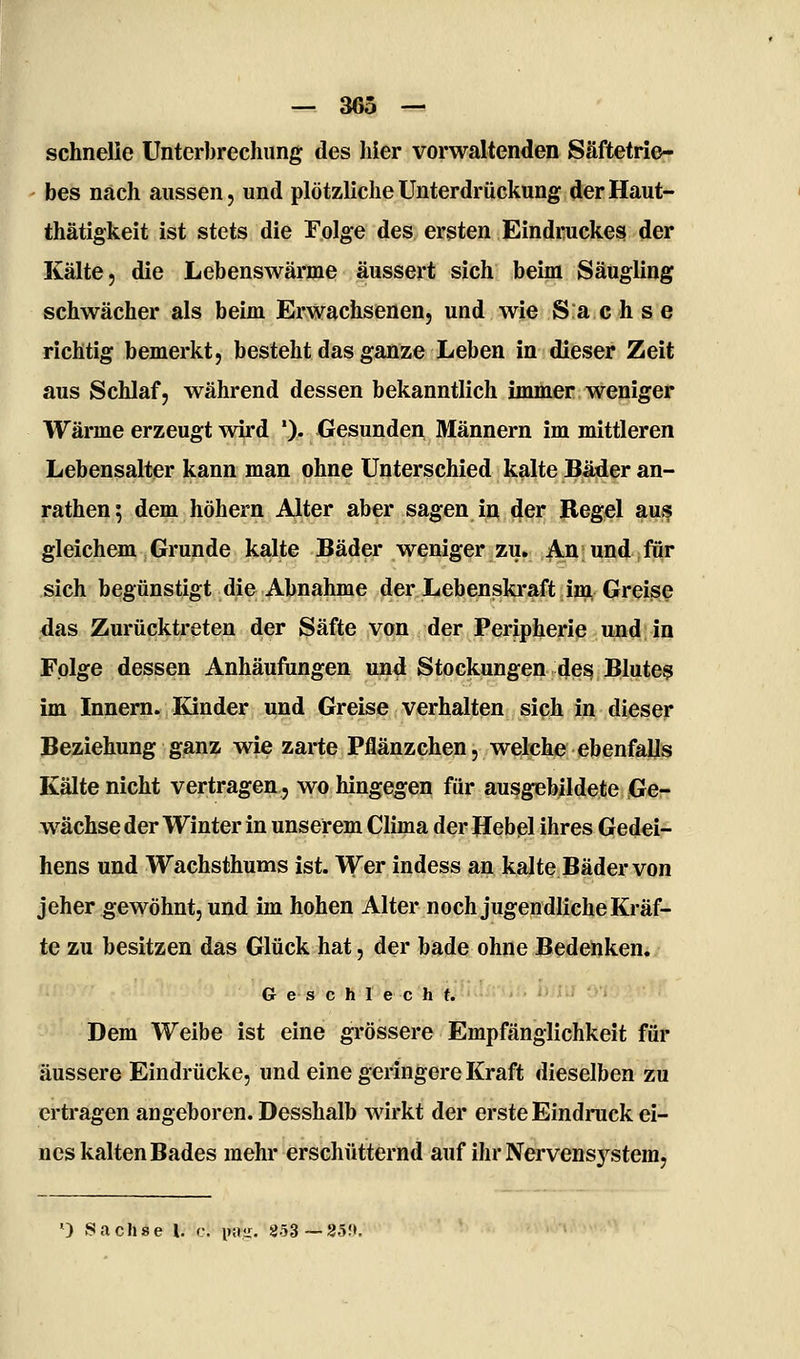 schnelle Unterbrechung des hier vorwaltenden Säftetrie- bes nach aussen, und plötzliche Unterdrückung derHaut- thätigkeit ist stets die Folge des ersten Eindruckes der Kälte, die Lebenswärme äussert sich beim Säugling schwächer als beim Erwachsenen, und wie Sachse richtig bemerkt, besteht das ganze Leben in dieser Zeit aus Schlaf, während dessen bekanntlich immer weniger Wärme erzeugt wird '). Gesunden Männern im mittleren Lebensalter kann man ohne Unterschied kalte Bäder an- rathen; dem höhern Alter aber sagen in der Regel aus gleichem Grunde kalte Bäder weniger zu. An und für sich begünstigt die Abnahme der Lebenskraft im Greise das Zurücktreten der Säfte von der Peripherie und in Folge dessen Anhäufungen und Stockungen des Blute? im Innern. Kinder und Greise verhalten sich in dieser Beziehung ganz wie zarte Pflänzchen, welche ebenfalls Kälte nicht vertragen, wo hingegen für ausgebildete Ge- wächse der Winter in unserem Clima der Hebel ihres Gedei- hens und Wachsthums ist. Wer indess an kalte Bäder von jeher gewöhnt, und im hohen Alter noch jugendliche Kräf- te zu besitzen das Glück hat, der bade ohne Bedenken. Geschlecht. Dem Weibe ist eine grössere Empfänglichkeit für äussere Eindrücke, und eine geringere Kraft dieselben zu ertragen angeboren. Desshalb wirkt der erste Eindruck ei- nes kalten Bades mehr erschütternd auf ihr Nervens3^stem, ^) .Sachse l. c. invs. 853—85!».