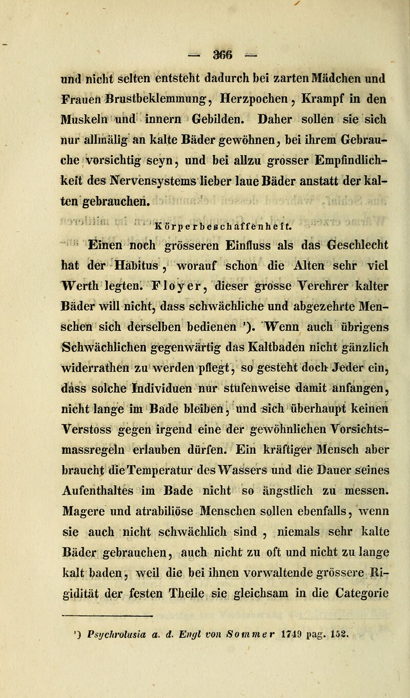 und nicht selten entsteht dadurch bei zarten Mädchen und Frauen Brustbeklemmung j Herzpochen, Krampf in den Muskeln und Innern Gebilden. Daher sollen sie sich nur allmälig an kalte Bäder gewöhnen^ bei ihrem Gebrau- che vorsichtig sejm, und bei allzu grosser Empfindlich- keit des Nervensystems lieber laue Bäder anstatt der kal- ten gebrauchen. *'•'' 'Körperbeschaffenheit. ^ ^^ ^liöieri noch grösseren Einfluss als das Geschlecht hat der Hähitus , worauf scTion die Alten sehr viel Werth legten. P1 o y e r j dieser grosse Verehrer kalter Bäder will nicht, dass schwächliche und abgezehrte Men- schen sich derselben bedienen '). Wenn auch übrigens Schwächlichen gegenwärtig das Ealtbaden nicht gänzlich widerrathen zu werden pflegt, so gesteht doch Jeder ein, dass solche Individuen nur stufenweise damit anfangen, nicht lange im Bade bleibeö, und sich überhaupt keinen Verstoss gegen irgend eine der gewöhnlichen Vorsichts- massregeln erlauben dürfen. Ein kräftigei* Mensch aber braucht die Temperatur des Wassers und die Dauer seines Aufenthaltes im Bade nicht so ängstlich zu messen. Magere und atrabiliöse Menschen sollen ebenfalls, wenn sie auch nicht schwächlich sind , niemals sehr kalte Bäder gebrauchen, auch nicht zu oft und nicht zu lange kalt baden, weil die bei ihnen vorwaltende grössere Ri- gidität der festen Theile sie gleichsam in die Categorie ■) Pst/chrolusia a. d. Engl von Sommer 1749 pag. 152.