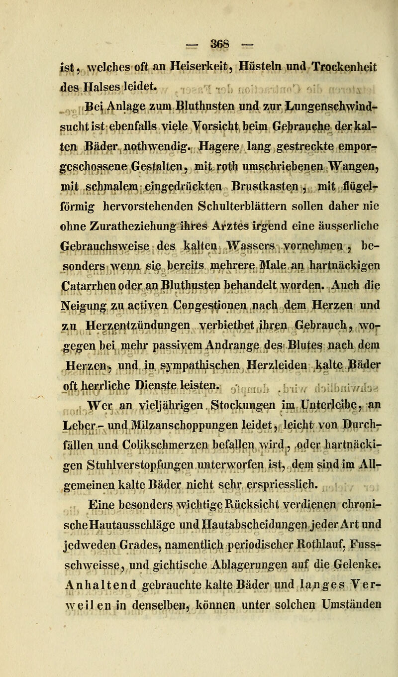ist, welches oft an Heiserkeit, Hüsteln und Trockenheit des Halses leidet. Be^ Anlage zum Bluthusten und zur Lungenschwind- sucht ist ebenfalls viele Vorsicht beim Gebrauche der kal- ten Bäder, nathwendig. Hagere lang gestreckte empor-» geschossene Gestalten, mit roth umschi-iebenen Wangen, mit schmalejra eingedrückten Brustkasten, mit flügelr förmig hervorstehenden Schulterblättern sollen daher nie ohne Zuratheziehung ihres Arztes irgend eine äus^erliche Gebrauchsweise • des kalten Wassers vornehmen , be- sonders wenn sie bereits mehrere Male,an hartnäckigen Catarrhen oder an Bluthusten behandelt worden. Auch die Neigung zu activen Congestionen nacb dem Herzen und zu Herzentzündungen verbietbetjjhrpn Gebrauch, wor gegen bei mehr passivem Andi'ange des Blutes nach dem Herzen, und in sympathischen^ Jlerzjl^^^ei^, ,l^§lte,.jpä^^^ o^l^t.jierjfliche Dienste leisten, ^/ur.f.r. .r-,!Y i'-i'iUmrnh^ ,,; Wer an vieljährigen. Stockungen im Unterleibe, an Leber - und Milzanschoppungen leidet, leicht von Durch7 fällen und Colikschmerzen befallen vdrd, oder hartnäcki- gen Stuhlverstopfungen unterworfen ist, dem sind im All- gemeinen kalte Bäder nicht sehr erspriesslich. ; - Eine besonder? wichtige Rücksicht verdienen chroni- sche Hautausschläge undHautabscheidungen jeder Art und jedweden Grades, namentlich periodischer Rothlauf, Fuss- schweisse, und gichtische Ablagerungen auf die Gelenke. Anhaltend gebrauchte kalte Bäder und la^iges Ver- >veilen in denselben, können unter solchen Umständen