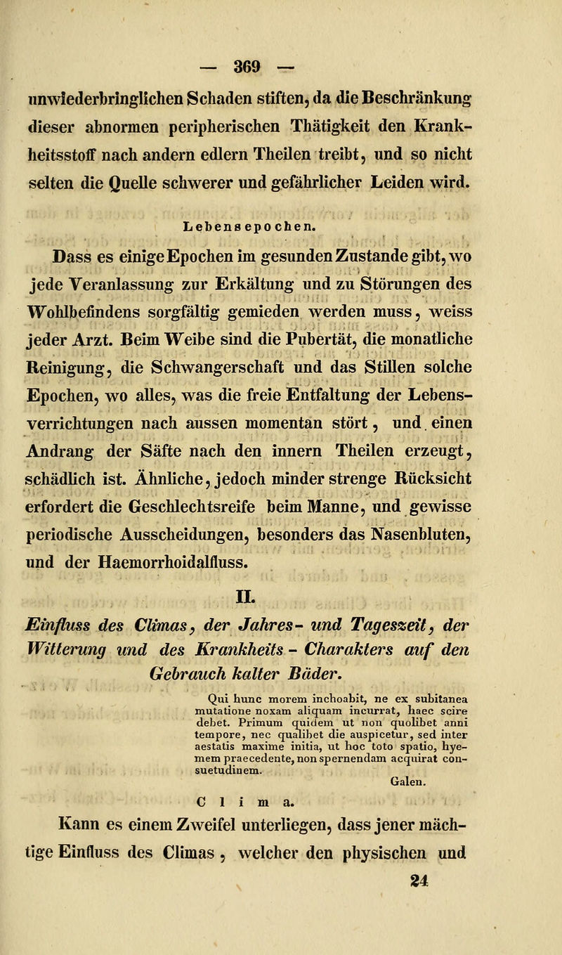 unwiederbringlichen Schaden stiften, da die Beschränkung dieser abnormen peripherischen Thätigkeit den Krank- heitsstoff nach andern edlern Theilen treibt, und so nicht selten die Quelle schwerer und gefährlicher Leiden wird. Lebens epochen. Dass es einige Epochen im gesunden Zustande gibt, wo jede Veranlassung zur Erkältung und zu Störungen des Wohlbefindens sorgfältig gemieden werden muss, weiss jeder Arzt. Beim Weibe sind die Pubertät, die monatliche Reinigung, die Schwangerschaft und das StiUen solche Epochen, wo alles, was die freie Entfaltung der Lebens- verrichtungen nach aussen momentan stört, und. einen Andrang der Säfte nach den Innern Theilen erzeugt, schädlich ist. Ähnliche, jedoch minder strenge Rücksicht erfordert die Geschlechtsreife beim Manne, und gewisse periodische Ausscheidungen, besonders das Nasenbluten, und der Haemorrhoidalfluss. IL Einfluss des Climasy der Jahres- und Tageszeit) der Witterung und des Krankheits - Charakters auf den Gehrauch kalter Bäder. Qui hunc morem inchoabit, ne ex subitanea mutatione noxam aliquam incurrat, haec scire debet. Primum quidem ut non quolibet anni tempore, nee qu;uibet die auspicetur, sed inter aestatis maxime initia, ut hoc toto spatio, hye- mem praecedente, nonspernendam acquirat con- suetudinem. Galen. C 1 i m a. Kann es einem Zweifel unterliegen, dass jener mäch- tige Einfluss des Climas, welcher den physischen und 24