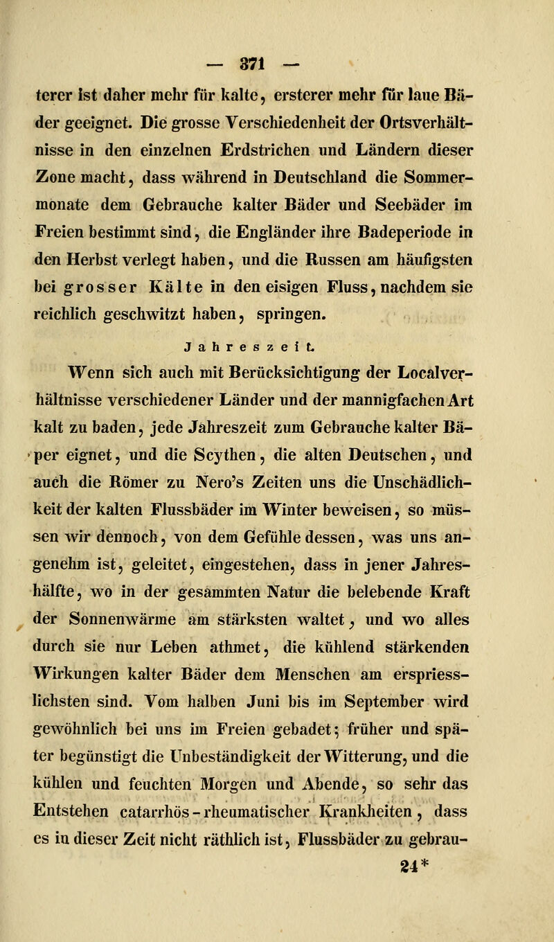 — 871 — terer ist daher mehr für kalte, ersterer mehr för laue Bä- der geeignet. Die grosse Verschiedenheit der Ortsverhält- nisse in den einzelnen Erdstrichen und Ländern dieser Zone macht, dass während in Deutschland die Sommer- monate dem Gebrauche kalter Bäder und Seebäder im Freien bestimmt sind, die Engländer ihre Badeperiode in den Herbst verlegt haben, und die Russen am häufigsten bei grosser Kälte in den eisigen Fluss, nachdem sie reichlich geschwitzt haben, springen. Jahreszeit. Wenn sich auch mit Berücksichtigung der Localver- hältnisse verschiedener Länder und der mannigfachen Art kalt zu baden, jede Jahreszeit zum Gebrauche kalter Bä- per eignet, und die Scythen, die alten Deutschen, und auch die Römer zu Nero's Zeiten uns die Unschädlich- keit der kalten Flussbäder im Winter beweisen, so müs- sen wir dennoch, von dem Gefühle dessen, was uns an- genehm ist, geleitet, eingestehen, dass in jener Jahres- hälfte, wo in der gesammten Natur die belebende Kraft der Sonnenwärme am stärksten waltet ^ und wo alles durch sie nur Leben athmet, die kühlend stärkenden Wirkungen kalter Bäder dem Menschen am erspriess- lichsten sind. Vom halben Juni bis im September wird gewöhnlich bei uns im Freien gebadet; früher und spä- ter begünstigt die Unbeständigkeit der Witterung, und die kühlen und feuchten Morgen und Abende, so sehr das Entstehen catarrhös - rheumatischer Kranklieiten , dass es in dieser Zeit nicht räthlich ist, Flussbäder zu gebrau- 24*