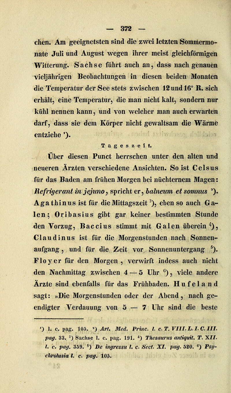 chen. Am geeignetsten sind die zwei letzten Sommermo- nate Juli und August wegen ihrer meist gleichförmigen Witterung. Sachse führt auch an, dass nach genauen vieljährigen Beobachtungen in diesen beiden Monaten die Temperatur der See stets zwischen 12 und 16° R. sich erhält, eine Temperatur, die man nicht kalt, sondern nur kühl nennen kann, und von welcher man auch erwarten darf, dass sie dem Körper nicht gewaltsam die Wärme entziehe '). T a g e s z e I t. Über diesen Punct herrschen unter den alten und neueren Ärzten verschiedene Ansichten. So ist Celsus für das Baden am frühen Morgen bei nüchternem Magen: Refrigerant in jejuno, spricht er, halneum et somnus ). Agathin US ist für die Mittagszeit % eben so auch Ga- len; Oribasius gibt gar keiner bestimmten Stunde den Vorzug, Baccius stimmt mit Galen überein '^)5 Claudinus ist für die Morgenstunden nach Sonnen- aufgang, und für die Zeit vor Sonnenuntergang ^). Floyer für den Morgen , verwirft indess auch nicht den Nachmittag zwischen 4 — 5 Uhr ^), viele andere Ärzte sind ebenfalls für das Frühbaden. Hufeland sagt: »Die Morgenstunden oder der Abend, nach ge- endigter Verdauung von 5 — 7 Uhr sind die beste 0 1. c. pag. 105. =) Art. Med. Princ. l. cT.VIII.L.I.C.III. paff. 33. '3 Sachse 1. c. pag. 191. *) Thesaurus antiquit. T. XII. l. c. paff. 359. 5) De ingressu !. c Sect. XI. pag. 520. 0 Psy- chrolusia l. c. pag. 105.