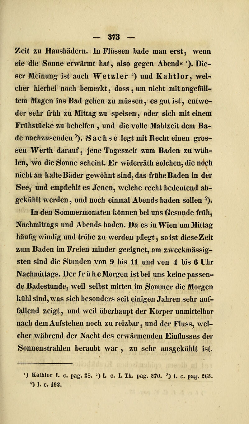 Zeit zu Hausbädern. In Flüssen bade man erst, wenn sie die Sonne erwärmt hat, also gegen Abend« '). Die- ser Meinung ist auch Wetzler ) und Kahtlor, wel- cher hierbei noch bemerkt, dass, um nicht mit angefüll- tem Magen ins Bad gehen zu müssen, es gut ist, entwe- der sehr früh zu Mittag zu speisen, oder sich mit einem Frühstücke zu behelfen , und die volle Mahlzeit dem Ba- de nachzusenden ^). Sachse legt mit Recht einen gros- sen Werth darauf, jene Tageszeit zum Baden zu wäh- len, wo die Sonne scheint. Er widerräth solchen, die noch nicht an kalte Bäder gewöhnt sind, das frühe Baden in der See, und empfiehlt es Jenen, welche recht bedeutend ab- gekühlt werden, und noch einmal Abends baden sollen ^). In den Sommermonaten können bei uns Gesunde früh, Nachmittags und Abends baden. Da es in Wien um Mittag häufig windig und trübe zu werden pflegt, so ist diese Zeit zum Baden im Freien minder geeignet, am zweckmässig- sten sind die Stunden von 9 bis 11 und von 4 bis 6 Uhr Nachmittags. Der frühe Morgen ist bei uns keine passen- de Badestunde, weil selbst mitten im Sommer die Morgen kühl sind, was sich besonders seit einigen Jahren sehr auf- fallend zeigt, und weil überhaupt der Körper unmittelbar nach dem Aufstehen noch zu reizbar, und der Fluss, wel- cher während der Nacht des erwärmenden Einflusses der Sonnenstrahlen beraubt war , zu sehr ausgekühlt ist. ■) Kathlor 1. c. pag. 38. 0 l. c. I. Th. pag. 270. ') I. c. pag. 365. *) 1. c. 193.