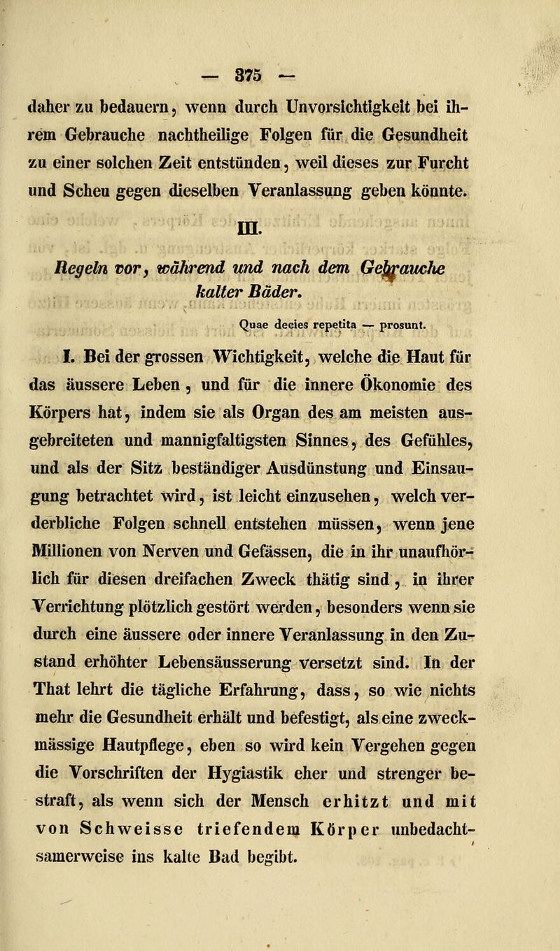 daher zu bedauern, wenn durch Unvorsichtigkeit bei ih- rem Gebrauche nachtheilige Folgen für die Gesundheit zu einer solchen Zeit entstünden, weil dieses zur Furcht und Scheu gegen dieselben Veranlassung geben könnte. in. Regeln vor, während und nach dem Gekrauche kalter Bäder. Quae decies repetita — prosunt. I. Bei der grossen Wichtigkeit, welche die Haut für das äussere Leben, und für die innere Ökonomie des Körpers hat, indem sie als Organ des am meisten aus- gebreiteten und mannigfaltigsten Sinnes, des Gefühles, und als der Sitz beständiger Ausdünstung und Einsau- gung betrachtet wird, ist leicht einzusehen, welch ver- derbliche Folgen schnell entstehen müssen, wenn jene Millionen von Nerven und Gefässen, die in ihr unaufhör- lich für diesen dreifachen Zweck thätig sind, in ihrer Verrichtung plötzlich gestört werden, besonders wenn sie durch eine äussere oder innere Veranlassung in den Zu- stand erhöhter Lebensäusserung versetzt sind. In der That lehrt die tägliche Erfahi'ung, dass, so wie nichts mehr die Gesundheit erhält und befestigt, als eine zweck- mässige Hautpflege, eben so wird kein Vergehen gegen die Vorschriften der Hygiastik eher und strenger be- straft, als wenn sich der Mensch erhitzt und mit von Schweisse triefendem Körper unbedacht- samerweise ins kalte Bad begibt.