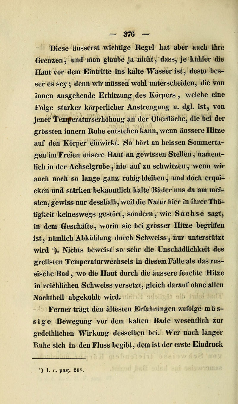 '^' 'Diese äusserst wichtige Regel hat aber auch ihre Grenzen, und man glaube ja nicht, dass, je kühler die Haut vor dem Eintritte ins kalte Wasser ist, desto bes- ser es sey 5 denn wir müssen wohl unterscheiden, die von innen ausgehende Erhitzung des Körpers, welche eine Folge starker körperlicher Anstrengung u. dgl. ist, von jener Temfieraturserhöhung an der Oberfläche, die bei der grössten Innern Ruhe entstehen kann, wenn äussere Hitze auf den Körper einwirkt. So hört an heissen Sommerta- gen im Freien unsere Haut an gewissen Stellen, nament- lich in der Achselgrube, nie auf zu schwitzen, wenn wir auch noch so lange ganz ruhig bleiben, und doch erqui* cken und stärken bekanntlich kalte Räder uns da am mei- sten, gewiss nur desshalb, weil die Natur hier in ihrer Thä^- tigkeit keineswegs gestört, sondern, wie Sachse sagt, iö dem Geschäfte, worin sie bei grosser Hitze begriffen ist, nämlich Abkühlung durch Schweiss, nur unterstützt wird '). Nichts beweist so sehr die Unschädlichkeit des grellsten Temperaturwechsels in diesem Falle als das rus- sische Rad, wo die Haut durch die äussere feuchte Hitze in reichlichen Schweiss versetzt, gleich darauf ohne allen Nachtheil abgekühlt wird. Ferner trägt den ältesten Erfahrungen zufolge mas- sige Rewegung vor dem kalten Rade wesentlich zur gedeihlichen Wirkung desselben bei. Wer nach langer Ruhe sich in den Fluss begibt, dem ist der erste Eindruck