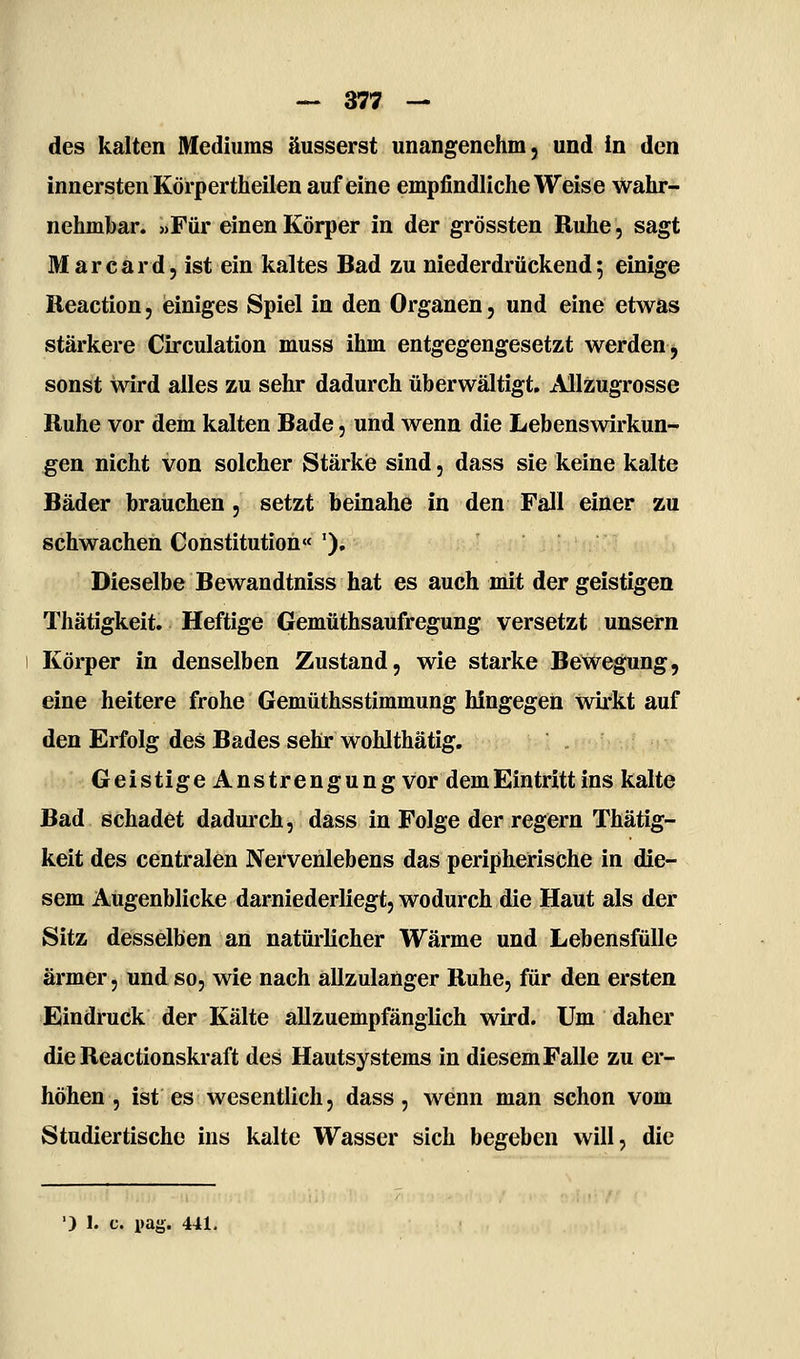 des kalten Mediums äusserst unangenehm, und In den innersten Körpertheilen auf eine empfindliche Weise wahr- nehmbar. «Für einen Körper in der grössten Ruhe, sagt Mar Card, ist ein kaltes Bad zu niederdrückend 5 einige Reaction, einiges Spiel in den Organen, und eine etwas stärkere Circulation muss ihm entgegengesetzt werden j sonst wird alles zu sehr dadurch überwältigt. Allzugrosse Ruhe vor dem kalten Bade, und wenn die Lebenswirkun- ^en nicht von solcher Stärkie sind, dass sie keine kalte Bäder brauchen, setzt beinahe in den Fall einer zu schwachen Constitution« '), Dieselbe Bewandtniss hat es auch mit der geistigen Thätigkeit. Heftige Gemüthsaufregung versetzt unsern Körper in denselben Zustand, wie starke Bewegung, eine heitere frohe Gemüthsstimmung hingegen Wirkt auf den Erfolg des Bades sehr wohlthätig. Geistige Anstrengung vor dem Eintritt ins kalte Bad schadet dadui'ch, dass in Folge der regern Thätig- keit des centralen Nervenlebens das peripherische in die- sem Augenblicke darniederliegt, wodurch die Haut als der Sitz desselben an natürlicher Wärme und Lebensfülle ärmer, und so, wie nach allzulanger Ruhe, für den ersten Eindruck der Kälte allzuempfänglich wird. Um daher die Reactionskraft des Hautsystems in diesem Falle zu er- höhen , ist es wesentlich, dass, wenn man schon vom Studiertische ins kalte Wasser sich begeben will, die