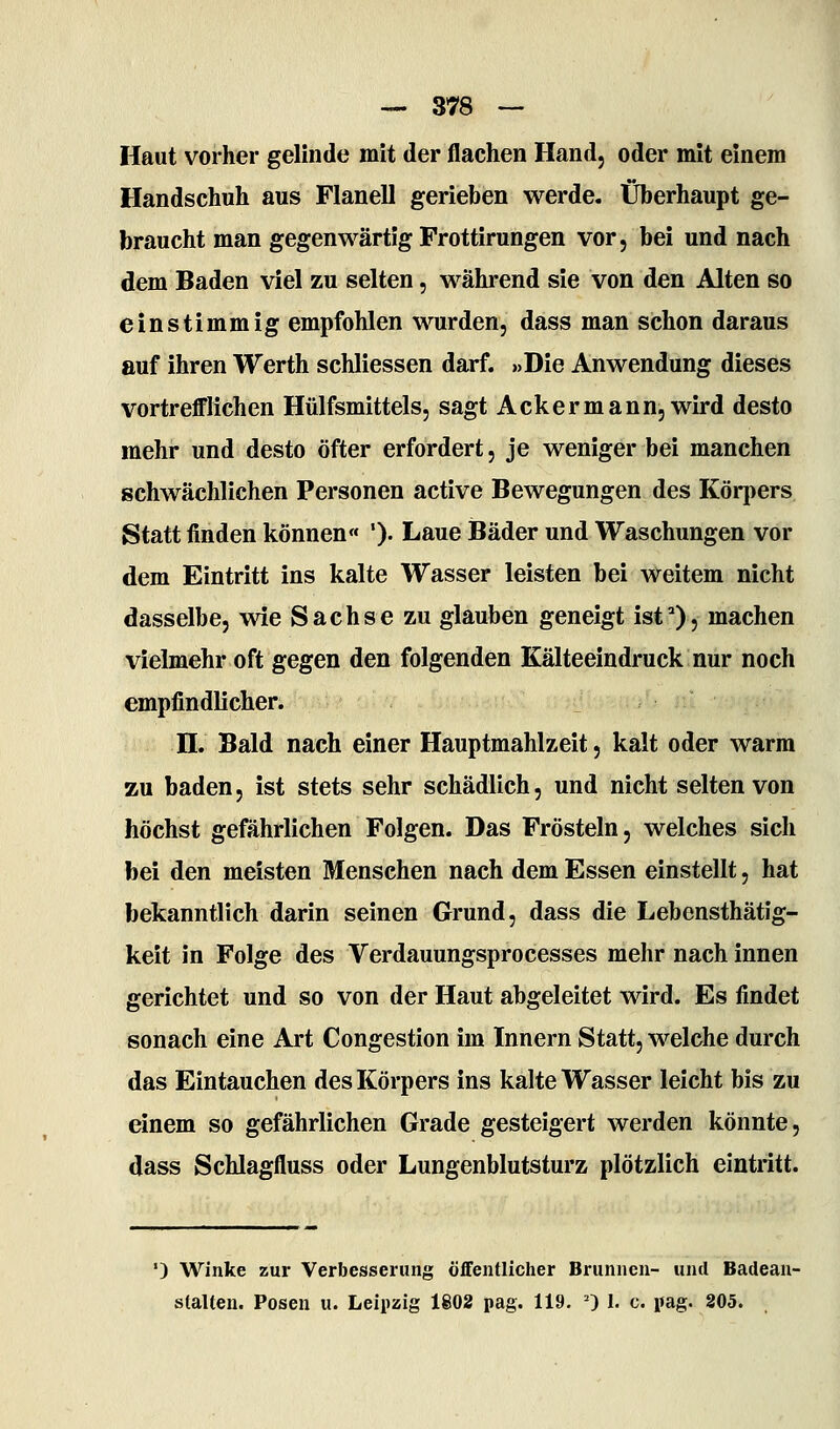 Haut vorher gelinde mit der flachen Hand, oder mit einem Handschuh aus Flanell gerieben werde. Überhaupt ge- braucht man gegenwärtig Frottirungen vor, bei und nach dem Baden viel zu selten, während sie von den Alten so einstimmig empfohlen wurden, dass man schon daraus auf ihren Werth schliessen darf. »Die Anwendung dieses vortrefflichen Hülfsmittels, sagt Ackermann, wird desto mehr und desto öfter erfordert, je weniger bei manchen schwächlichen Personen active Bewegungen des Körpers Statt finden können« ')• Laue Bäder und Waschungen vor dem Eintritt ins kalte Wasser leisten bei weitem nicht dasselbe, wie Sachse zu glauben geneigt ist*), machen vielmehr oft gegen den folgenden Kälteeindruck nur noch empfindlicher. n. Bald nach einer Hauptmahlzeit, kalt oder warm zu baden, ist stets sehr schädlich, und nicht selten von höchst gefährlichen Folgen. Das Frösteln, welches sich bei den meisten Menschen nach dem Essen einstellt, hat bekanntlich darin seinen Grund, dass die Lebensthätig- keit in Folge des Verdauungsprocesses mehr nach innen gerichtet und so von der Haut abgeleitet wird. Es findet sonach eine Art Congestion im Innern Statt, welche durch das Eintauchen des Körpers ins kalte Wasser leicht bis zu einem so gefährlichen Grade gesteigert werden könnte, dass Schlagfluss oder Lungenblutsturz plötzlich eintritt. •) Winke zur Verbesserung öflFentlicher Brunnen- und Badean- stalten. Posen u. Leipzig 1802 pag. 119. 0 I. c. pag. 205.