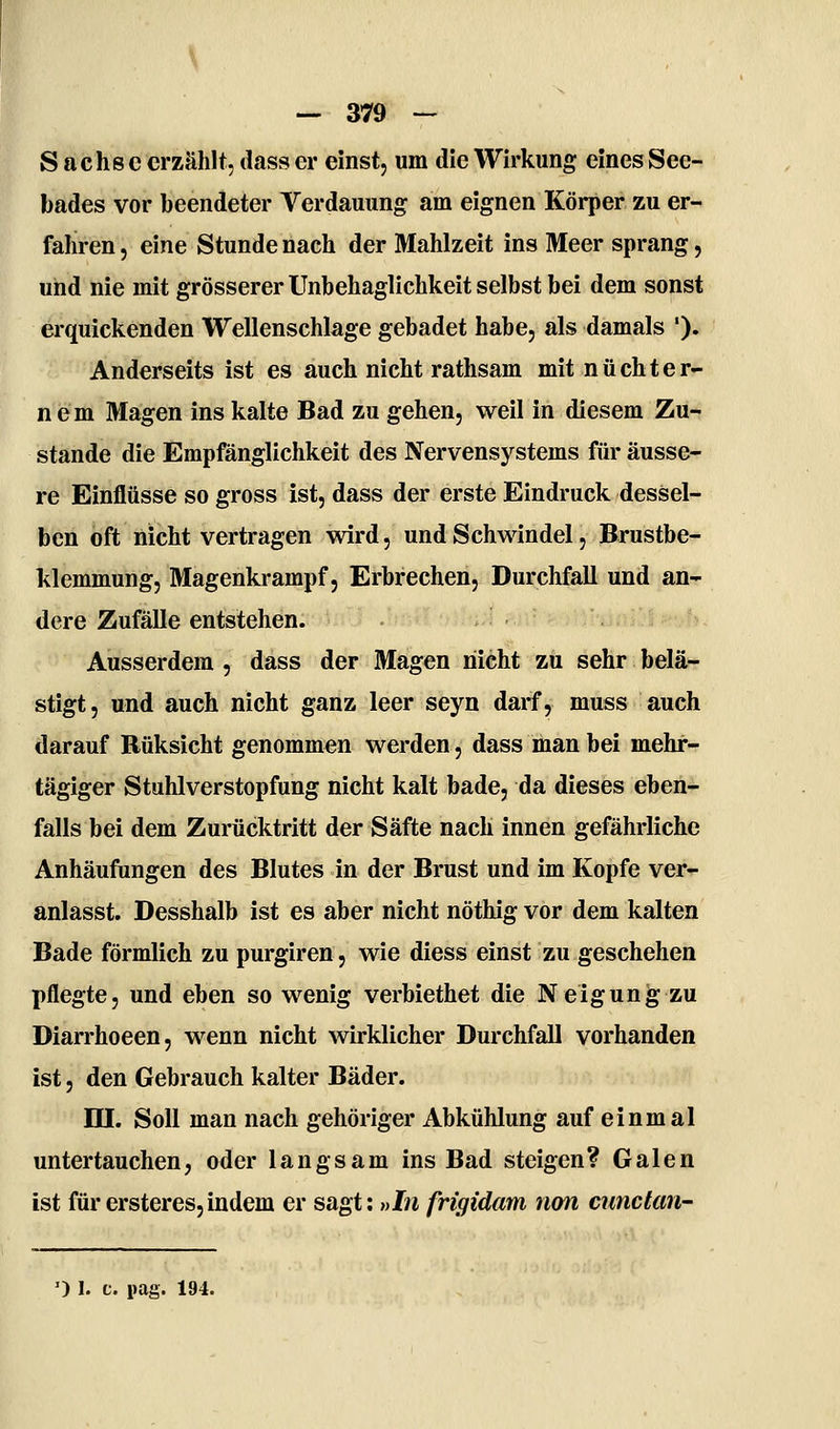 Sachse erzählt, dass er einst, um die Wirkung eines See- bades vor beendeter Verdauung am eignen Körper zu er- fahren , eine Stunde nach der Mahlzeit ins Meer sprang, und nie mit grösserer Unbehaglichkeit selbst bei dem sonst erquickenden Wellenschlage gebadet habe, als damals '). Anderseits ist es auch nicht rathsam mit nüchter- nem Magen ins kalte Bad zu gehen, weil in diesem Zu- stande die Empfänglichkeit des Nervensystems für äusse- re Einflüsse so gross ist, dass der erste Eindruck dessel- ben oft nicht vertragen wird, und Schwindel, Brustbe- klemmung, Magenkrampf 5 Erbrechen, Durchfall und an- dere Zufälle entstehen. Ausserdem , dass der Magen nicht zu sehr belä- stigt, und auch nicht ganz leer seyn darf, muss auch darauf Rüksicht genommen werden, dass man bei mehr- tägiger Stuhlverstopfung nicht kalt bade, da dieses eben- falls bei dem Zurücktritt der Säfte nach innen gefährliche Anhäufungen des Blutes in der Brust und im Kopfe ver- anlasst. Desshalb ist es aber nicht nöthig vor dem kalten Bade förmlich zu purgiren, wie diess einst zu geschehen pflegte, und eben so wenig verbiethet die Neigung zu Diarrhoeen, wenn nicht wirklicher Durchfall vorhanden ist, den Gebrauch kalter Bäder. ni. Soll man nach gehöriger Abkühlung auf einmal untertauchen, oder langsam ins Bad steigen ? Galen ist fürersteres,indem er sagt: »I» frigidam non cunctaU'