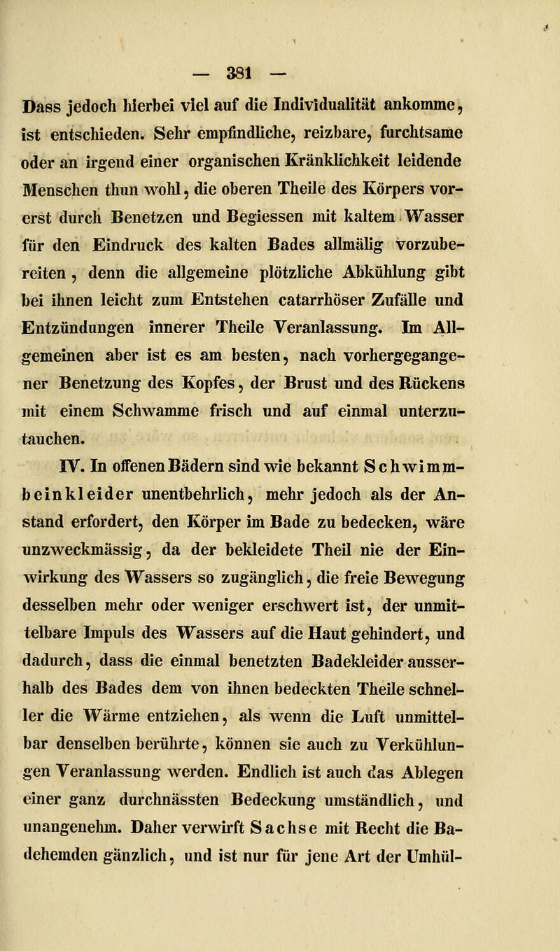 Dass jedoch hierbei viel auf die Individualität ankomme, ist entschieden. Sehr empfindliche, reizbare, furchtsame oder an irgend einer organischen Kränklichkeit leidende Menschen thun wohl, die oberen Theile des Körpers vor- erst durch Benetzen und Begiessen mit kaltem Wasser für den Eindruck des kalten Bades allmälig vorzube- reiten , denn die allgemeine plötzliche Abkühlung gibt bei ihnen leicht zum Entstehen catarrhöser Zufälle und Entzündungen innerer Theile Veranlassung. Im All- gemeinen aber ist es am besten, nach vorhergegange- ner Benetzung des Kopfes, der Brust und des Rückens mit einem Schwämme frisch und auf einmal unterzu- tauchen. IV. In offenen Bädern sind wie bekannt Schwimm- beinkleider unentbehrlich, mehr jedoch als der An- stand erfordert, den Körper im Bade zu bedecken, wäre unzweckmässig, da der bekleidete Theil nie der Ein- wirkung des Wassers so zugänglich, die freie Bewegung desselben mehr oder weniger erschwert ist, der unmit- telbare Impuls des Wassers auf die Haut gehindert, und dadurch, dass die einmal benetzten Badekleider ausser- halb des Bades dem von ihnen bedeckten Theile schnel- ler die Wärme entziehen, als wenn die Luft unmittel- bar denselben berührte, können sie auch zu Verkühlun- gen Veranlassung werden. Endlich ist auch das Ablegen einer ganz durchnässten Bedeckung umständlich, und unangenehm. Daher verwirft Sachse mit Recht die Ba- dehemden gänzlich, und ist nur für jene Art der Umhül-