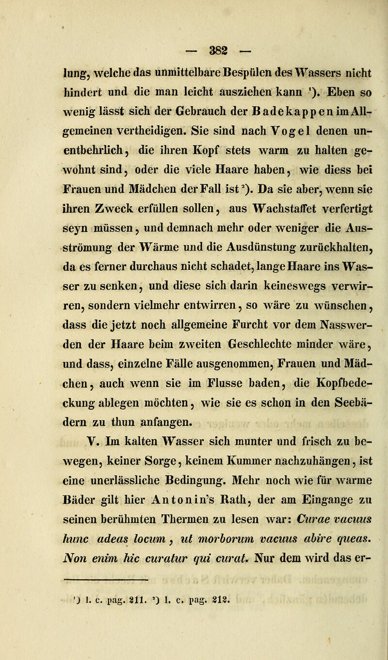 lungj welche das unmittelbare Bespülen des Wassers nicht hindert und die man leicht ausziehen kann '). Eben so wenig lässt sich der Gebrauch der Badekappen im All- gemeinen vertheidigen. Sie sind nach Vogel denen un- entbehrlich, die ihren Kopf stets warm zu halten ge- wohnt sind 5 oder die viele Haare haben, wie diess bei Frauen und Mädchen der Fall istO« Da sie aber, wenn sie ihren Zweck erfüllen sollen, aus Wachstaffet verfertigt seyn müssen, und demnach mehr oder weniger die Aus- strömung der Wärme und die Ausdünstung zurückhalten, da es ferner durchaus nicht schadet, lange Haare ins Was- ser zu senken, und diese sich darin keineswegs verwir- ren, sondern vielmehr entwirren, so wäre zu wünschen, dass die jetzt noch allgemeine Furcht vor dem Nasswer- den der Haare beim zweiten Geschlechte minder wäre, und dass, einzelne Fälle ausgenommen, Frauen und Mäd- chen, auch wenn sie im Flusse baden, die Kopfbede- ckung ablegen möchten, wie sie es schon in den Seebä- dern zu thun anfangen. V. Im kalten Wasser sich munter und frisch zu be- wegen, keiner Sorge, keinem Kummer nachzuhängen, ist eine unerlässliche Bedingung. Mehr noch wie für warme Bäder gilt hier Antonin's Rath, der am Eingange zu seinen berühmten Thermen zu lesen war: Curae vacuus hunc adeas locum, ut morborum vacuus ahire queas, Non enim hie curatur qui curat. Nur dem wird das er- •) 1. c. pag. 811. ') 1. c. pag. 212.