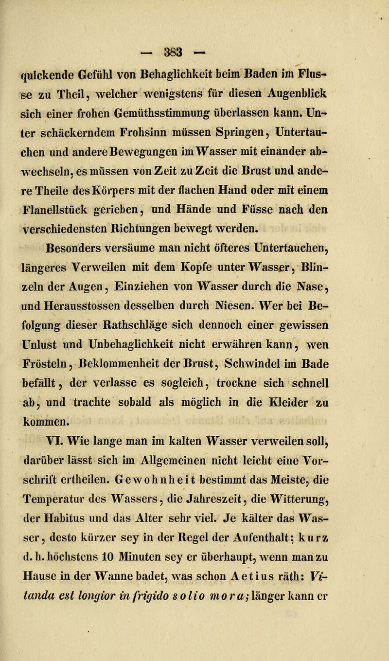 quickende Gefühl von Behaglichkeit beim Baden im Flus- se zu Theil, welcher wenigstens für diesen Augenblick sich einer frohen Gemüthsstimmung überlassen kann. Un- ter schäckerndem Frohsinn müssen Springen, Untertau- chen und andere Bewegungen im Wasser mit einander ab- wechseln, es müssen von Zeit zu Zeit die Brust und ande- re Theile des Körpers mit der flachen Hand oder mit einem Flanellstück gerieben, und Hände und Füsse nach den verschiedensten Richtungen bewegt werden. Besonders versäume man nicht öfteres Untertauchen, längeres Verweilen mit dem Kopfe unter Wasser, Blin- zeln der Augen, Einziehen von Wasser durch die Nase, und Herausstossen desselben durch Niesen. Wer bei Be- folgung dieser Rathschläge sich dennoch einer gewissen Unlust und Unbehaglichkeit nicht erwähren kann, wen Frösteln, Beklommenheit der Brust, Schwindel im Bade befällt 5 der verlasse es sogleich, trockne sich schnell ab, und trachte sobald als möglich in die Kleider zu kommen. VI. Wie lange man im kalten Wasser verweilen soll, darüber lässt sich im Allgemeinen nicht leicht eine Vor- schrift ertheilen. Gewohnheit bestimmt das Meiste, die Temperatur des Wassers, die Jahreszeit, die Witterung, der Habitus und das Alter sehr viel. Je kälter das Was- ser, desto kürzer sey in der Regel der Aufenthalt; kurz d. h. höchstens 10 Minuten sey er überhaupt, wenn man zu Hause in der Wanne badet, was schon Aetius räth: Vi- tanda est longior in frigido s olio mora;länger kann er