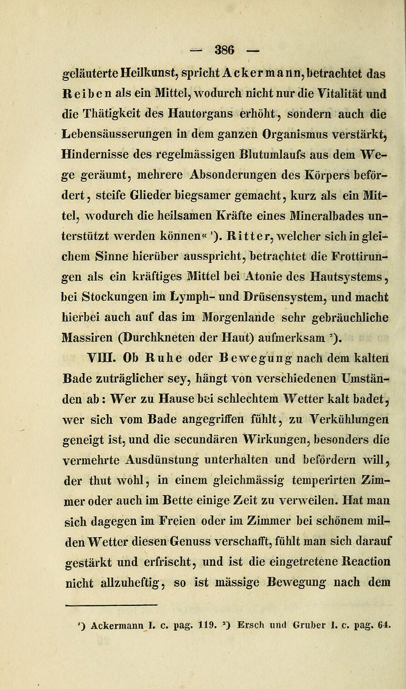 geläuterte Heilkunst, spricht Acker m an n, betrachtet das R e i b e n als ein Mittel, wodurch nicht nur die Vitalität und die Thätigkeit des Hautorgans erhöht, sondern auch die Lebensäusserungen in dem ganzen Organismus verstärkt, Hindernisse des regelmässigen Blutumlaufs aus dem We- ge geräumt, mehrere Absonderungen des Körpers beför- dert , steife Glieder biegsamer gemacht, kurz als ein Mit- tel, wodurch die heilsamen Kräfte eines Mineralbades un- terstützt werden können« '). Ritter, welcher sich in glei- chem Sinne hierüber ausspricht, betrachtet die Frottirun- gen als ein kräftiges Mittel bei Atonie des Hautsystems, bei Stockungen im Lymph- und Drüsensystem, und macht hierbei auch auf das im Morgenlande sehr gebräuchliche Massiren (Durchkneten der Haut) aufmerksam '). Vni. Ob Buhe oder Bewegung nach dem kalten Bade zuträglicher sey, hängt von verschiedenen Umstän- den ab: Wer zu Hause bei schlechtem Wetter kalt badet, wer sich vom Bade angegriffen fühlt, zu Verkühlungen geneigt ist, und die secundären Wirkungen, besonders die vermehrte Ausdünstung unterhalten und befördern will, der thut wohl, in einem gleichmässig temperirten Zim- mer oder auch im Bette einige Zeit zu verweilen. Hat man sich dagegen im Freien oder im Zimmer bei schönem mil- den Wetter diesen Genuss verschafft, fühlt man sich darauf gestärkt und erfrischt, und ist die eingetretene Reaction nicht allzuheftig, so ist massige Bewegung nach dem ') Ackermann I. c. pag. 119. ') Ersch und Gruber I. c. pag. 64.
