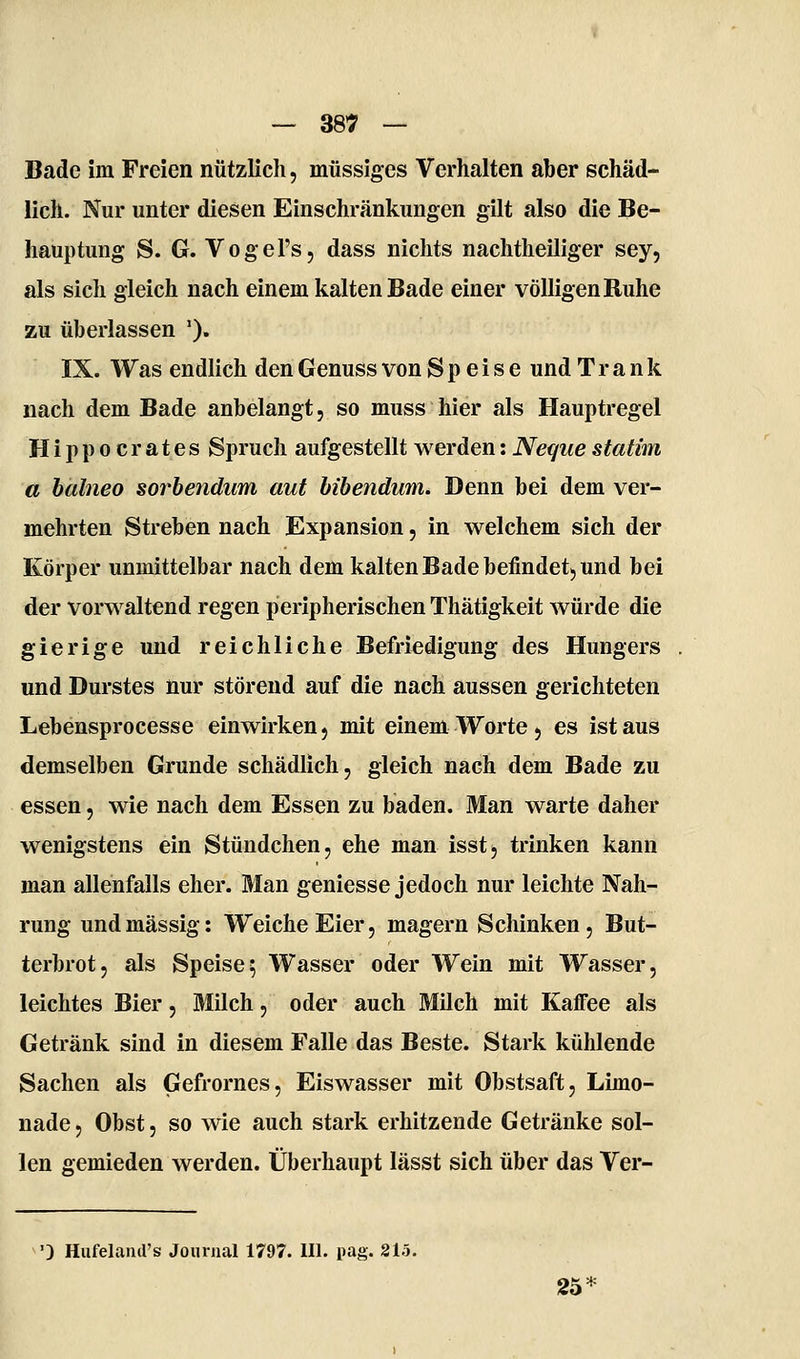Bade im Freien nützlich, müssiges Verhalten aber schäd- lich. Nur unter diesen Einschränkungen gilt also die Be- hauptung S. G. Vogel's, dass nichts nachtheiliger sey, als sich gleich nach einem kalten Bade einer völligen Ruhe zu überlassen '). IX. Was endlich den Genuss von Speise und Trank nach dem Bade anbelangt, so muss hier als Hauptregel Hippocrates Spruch aufgestellt werden: Neqiiestatim a halneo sorhendum aut bibendum. Denn bei dem ver- mehrten Streben nach Expansion, in welchem sich der Körper unmittelbar nach dem kalten Bade befindet^ und bei der vorwaltend regen peripherischen Thätigkeit würde die gierige und reichliche Befriedigung des Hungers und Durstes nur störend auf die nach aussen gerichteten Lebensprocesse einwirken j mit einem Worte 5 es ist aus demselben Grunde schädlich, gleich nach dem Bade zu essen, wie nach dem Essen zu baden. Man warte daher wenigstens ein Stündchen, ehe man isstj trinken kann man allenfalls eher. Man geniesse jedoch nur leichte Nah- rung und massig: Weiche Eier, magern Schinken, But- terbrot, als Speise5 Wasser oder Wein mit Wasser, leichtes Bier, Milch, oder auch Milch mit Kaffee als Getränk sind in diesem Falle das Beste. Stark kühlende Sachen als Gefrornes, Eiswasser mit Obstsaft, Limo- nade, Obst, so wie auch stark erhitzende Getränke sol- len gemieden werden. Überhaupt lässt sich über das Ver- ') Hufeland's Journal 1797. III. pag. 815. 25