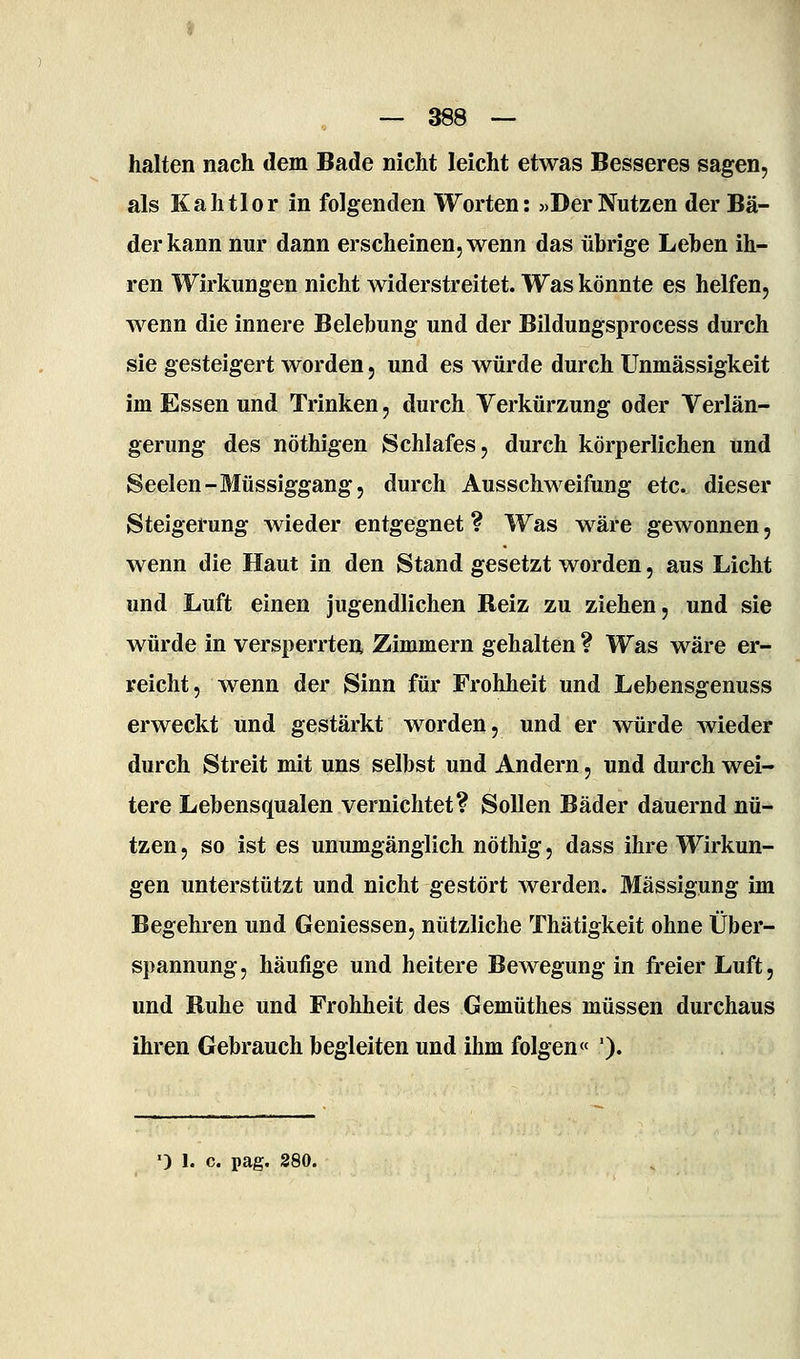 halten nach dem Bade nicht leicht etwas Besseres sagen, als Kahtlor in folgenden Worten: «Der Nutzen der Bä- der kann nur dann erscheinen, wenn das übrige Leben ih- ren Wirkungen nicht widerstreitet. Was könnte es helfen, wenn die innere Belebung und der Bildungsprocess durch sie gesteigert worden, und es würde durch Unmässigkeit im Essen und Trinken, durch Verkürzung oder Verlän- gerung des nöthigen Schlafes, durch körperlichen und Seelen-Müssiggang, durch Ausschweifung etc. dieser Steigerung wieder entgegnet ? Was wäre gewonnen, wenn die Haut in den Stand gesetzt worden, aus Licht und Luft einen jugendlichen Reiz zu ziehen, und sie würde in verspeiTten Zimmern gehalten ? Was wäre er- reicht, wenn der Sinn für Frohheit und Lebensgenuss erweckt und gestärkt worden, und er würde wieder durch Streit mit uns selbst und Andern, und durch wei- tere Lebensqualen vernichtet? Sollen Bäder dauernd nü- tzen , so ist es unumgänglich nöthig, dass ihre Wirkun- gen unterstützt und nicht gestört werden. Mässigung im Begehren und Geniessen, nützliche Thätigkeit ohne Über- spannung, häufige und heitere Bewegung in freier Luft, und Buhe und Frohheit des Gemüthes müssen durchaus ihren Gebrauch begleiten und ihm folgen« ').