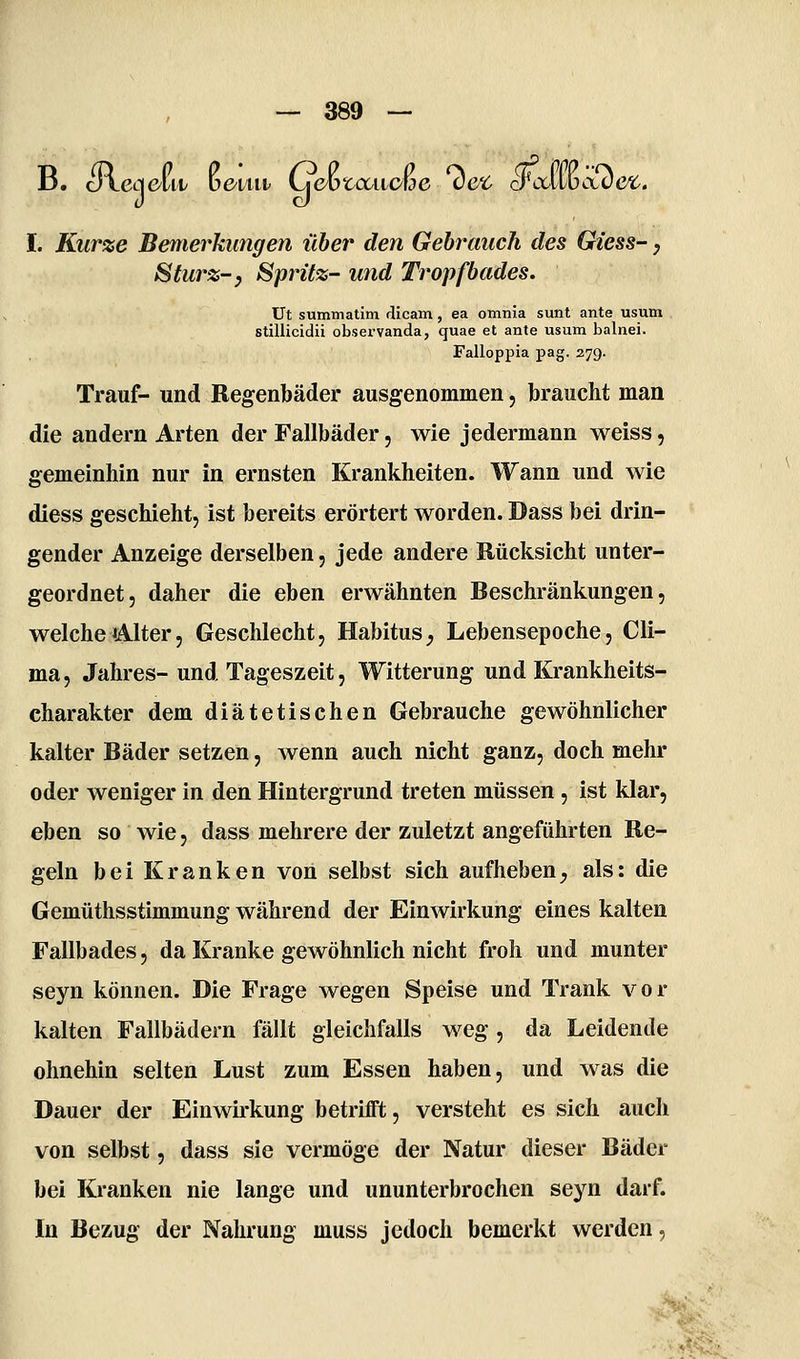 B. Jtcq^lii/ ü&iui LieJoz^ccaowe vcc craivbcLve^. I. Kurze Bemerkungen über den Gebrauch des Giess-, Sturz-y Spritz- und Tropfbades. Ut summatim dicam, ea otnnia sunt ante usum stillicidii observanda, quae et ante usum balnei. Falloppia pag. 379. Trauf- und Regenbäder ausgenommen, braucht man die andern Arten der Fallbäder, wie jedermann weiss, gemeinhin nur in ernsten Krankheiten. Wann und wie diess geschieht, ist bereits erörtert worden. Dass bei drin- gender Anzeige derselben, jede andere Rücksicht unter- geordnet, daher die eben erwähnten Beschränkungen, welche (Alter, Geschlecht, Habitus^ Lebensepoche, Cli- ma, Jahres- und Tageszeit, Witterung und Krankheits- charakter dem diätetischen Gebrauche gewöhnlicher kalter Bäder setzen, wenn auch nicht ganz, doch mehr oder weniger in den Hintergrund treten müssen , ist klar, eben so wie, dass mehrere der zuletzt angeführten Re- geln bei Kranken von selbst sich aufheben, als: die Gemüthsstimmung während der Einwirkung eines kalten Fallbades, da Kranke gewöhnlich nicht froh und munter seyn können. Die Frage wegen Speise und Trank v o r kalten Fallbädern fällt gleichfalls weg, da Leidende ohnehin selten Lust zum Essen haben, und was die Dauer der Einwirkung betrifft, versteht es sich auch von selbst, dass sie vermöge der Natur dieser Bäder bei Kranken nie lange und ununterbrochen seyn darf. In Bezug der Nahrung muss jedoch bemerkt werden, >• \..j