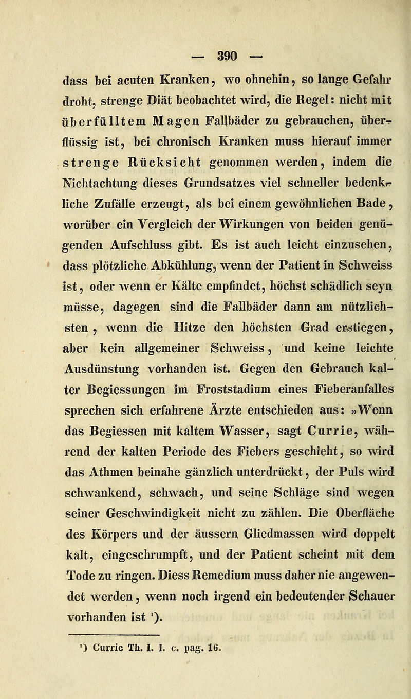 dass bei acuten Kranken, wo ohnehin, so lange Gefahr droht, strenge Diät beobachtet wird, die Regel: nicht mit überfülltem Magen Fallbäder zu gebrauchen, über^- flüssig ist, bei chronisch Kranken muss hierauf immer strenge Rücksicht genommen werden, indem die Nichtachtung dieses Grundsatzes viel schneller bedenkf liche Zufälle erzeugt, als bei einem gewöhnlichen Bade, worüber ein Vergleich der Wirkungen von beiden genü- genden Aufschluss gibt. Es ist auch leicht einzusehen, dass plötzliche Abkühlung, wenn der Patient in Schweiss ist, oder wenn er Kälte empfindet, höchst schädlich seyn müsse, dagegen sind die Fallbäder dann am nützlich- sten 5 wenn die Hitze den höchsten Grad erstiegen, aber kein allgemeiner Schweiss, und keine leichte Ausdünstung vorhanden ist. Gegen den Gebrauch kal- ter Begiessungen im Froststadium eines Fieberanfalles sprechen sich erfahrene Ärzte entschieden aus: »Wenn das Begiessen mit kaltem Wasser, sagt Currie, wäh- rend der kalten Periode des Fiebers geschieht, so wird das Athmen beinahe gänzlich unterdrückt, der Puls wird schwankend, schwach, und seine Schläge sind wegen seiner Geschwindigkeit nicht zu zählen. Die Oberfläche des Körpers und der äussern Gliedma^sen wird doppelt kalt, eingeschrumpft, und der Patient scheint mit dem Tode zu ringen. Diess Remedium muss daher nie angewen- det werden, wenn noch irgend ein bedeuten^ler Schauer vorhanden ist ')• 0 Currie Th. I. I. c. pag. 16.