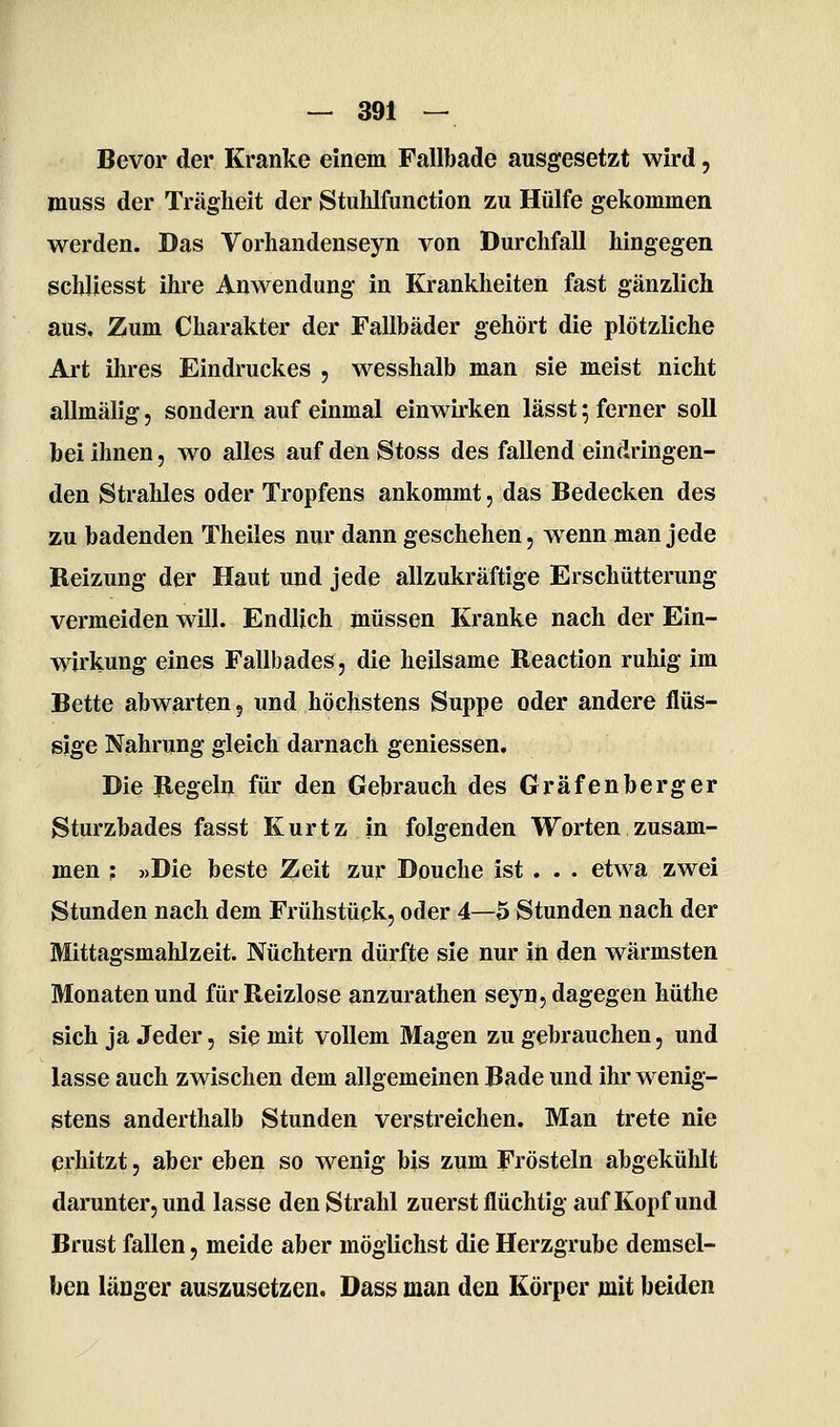 Bevor der Kranke einem Fallbade ausgesetzt wird, muss der Trägheit der Stuhlfunction zu Hülfe gekommen werden. Das Vorhandenseyn von Durchfall hingegen schliesst ihre Anwendung in Krankheiten fast gänzlich aus. Zum Charakter der Fallbäder gehört die plötzliche Art ihres Eindruckes , wesshalb man sie meist nicht allmälig, sondern auf einmal einwirken lässt; ferner soll bei ihnen, wo alles auf den Stoss des fallend eindringen- den Strahles oder Tropfens ankommt, das Bedecken des zu badenden Theiles nur dann geschehen, w^enn man jede Reizung der Haut und jede allzukräftige Erschütterung vermeiden will. Endlich müssen Kranke nach der Ein- wirkung eines Fallbades, die heilsame Reaction ruhig im Bette abwarten, und höchstens Suppe oder andere flüs- sige Nahrung gleich darnach geniessen. Die Regeln für den Gebrauch des Gräfenberger Sturzbades fasst Kurtz in folgenden Worten zusam- men : »Die beste Zeit zur Douche ist . . . etwa zwei Stunden nach dem Frühstück, oder 4—5 Stunden nach der Mittagsmahlzeit. Nüchtern dürfte sie nur in den wärmsten Monaten und für Reizlose anzurathen seyn, dagegen hüthe sich ja Jeder, sie mit vollem Magen zu gebrauchen, und lasse auch zwischen dem allgemeinen Bade und ihr wenig- stens anderthalb Stunden verstreichen. Man trete nie erhitzt 5 aber eben so wenig bis zum Frösteln abgekühlt darunter, und lasse den Strahl zuerst flüchtig auf Kopf und Brust fallen, meide aber möglichst die Herzgrube demsel- ben länger auszusetzen. Dass man den Körper mit beiden