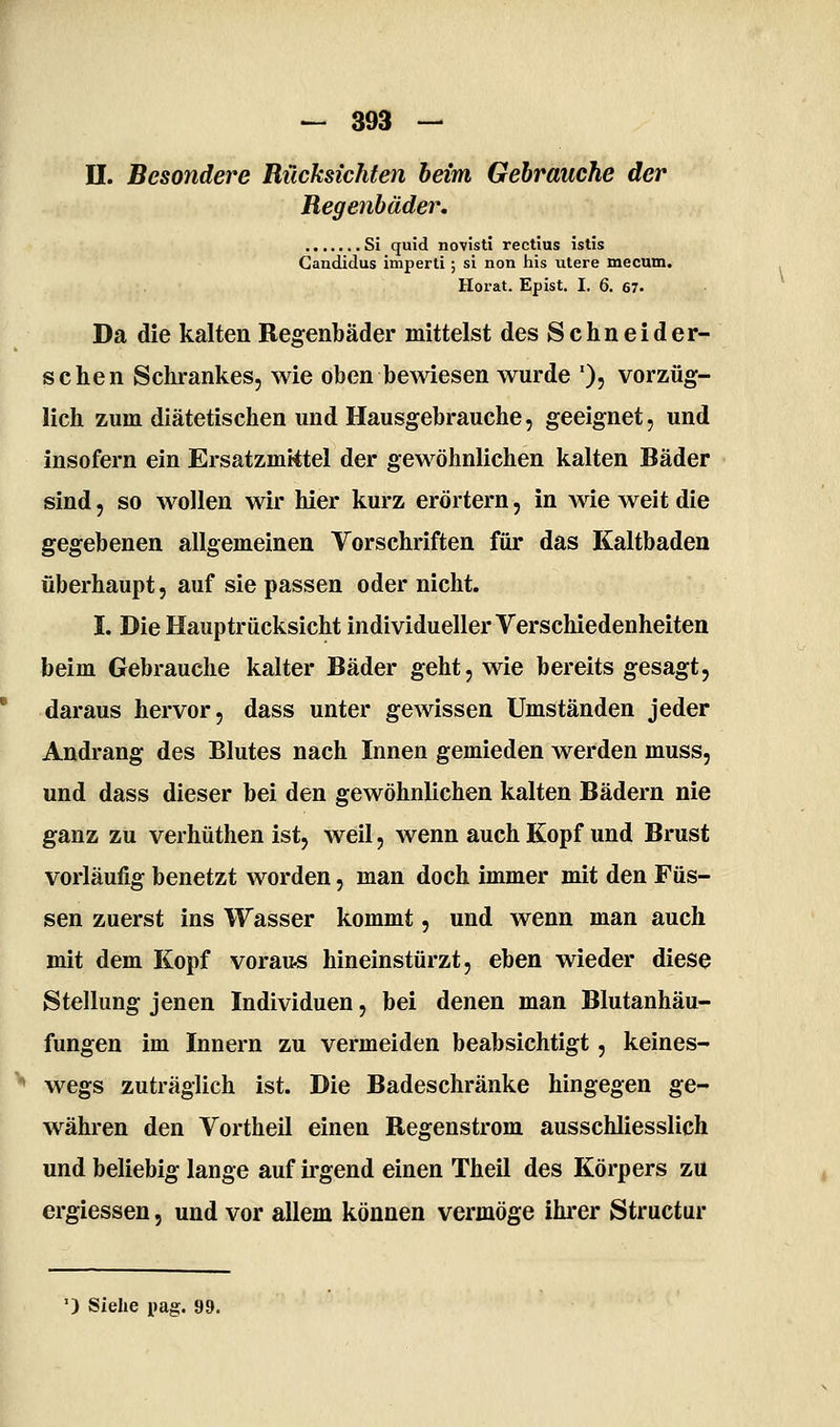 n. Besondere Rücksichten beim Gebrauche der Regenbäder, Si quid novisti rectius istis Gandidus imperti; si non his utere mecum. Horat. Epist. I. 6. 67. Da die kalten Regenbäder mittelst des Schneid er- sehen Schrankes, wie oben bewiesen wurde '), vorzüg- lich zum diätetischen und Hausgebrauche, geeignet, und insofern ein Ersatzmktel der gewöhnlichen kalten Bäder sind, so wollen wir hier kurz erörtern, in Avie weit die gegebenen allgemeinen Vorschriften für das Kaltbaden überhaupt, auf sie passen oder nicht. I. Die Hauptrücksicht individueller Verschiedenheiten beim Gebrauche kalter Bäder geht, wie bereits gesagt, daraus hervor, dass unter gewissen Umständen jeder Andrang des Blutes nach Innen gemieden werden muss, und dass dieser bei den gewöhnlichen kalten Bädern nie ganz zu verhüthen ist, weil, wenn auch Kopf und Brust vorläufig benetzt worden, man doch immer mit den Füs- sen zuerst ins Wasser kommt, und wenn man auch mit dem Kopf voraus hineinstürzt, eben wieder diese Stellung jenen Individuen, bei denen man Blutanhäu- fungen im Innern zu vermeiden beabsichtigt, keines- wegs zuträglich ist. Die Badeschränke hingegen ge- währen den Vortheil einen Regenstrom ausschliesslich und beliebig lange auf irgend einen Theil des Körpers zu ergiessen, und vor allem können vermöge ihi-er Structur