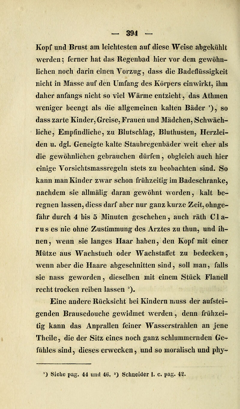 Kopf und Brust am leichtesten auf diese Weise abgekühlt werden; ferner hat das Regenbad hier vor dem gewöhn- lichen noch darin einen Vorzug, dass die Badeflüssigkeit nicht in Masse auf den Umfang des Körpers einwirkt, ihm daher anfangs nicht so viel Wärme entzieht, das Athmen weniger beengt als die allgemeinen kalten Bäder '), so dass zarte Kinder, Greise, Frauen und Mädchen, Schwäch- liche, Empfindliche, zu Blutschlag, Bluthusten, Herzlei- den u. dgl. Geneigte kalte Staubregenbäder weit eher als die gewöhnlichen gebrauchen dürfen, obgleich auch hier einige Vorsichtsmassregeln stets zu beobachten sind. So kann man Kinder zwar schon frühzeitig im Badeschranke, nachdem sie allmälig daran gewöhnt worden, kalt be- regnen lassen, diess darf aber nur ganz kurze Zeit, ohnge- fähr durch 4 bis 5 Minuten geschehen, auch räth C1 a- rus es nie ohne Zustimmung des Arztes zu thun, und ih- nen, wenn sie langes Haar haben, den Kopf mit einer Mütze aus Wachstuch oder Wachstaffet zu bedecken, wenn aber die Haare abgeschnitten sind, soll man, falls sie nass geworden, dieselben mit einem Stück Flanell recht trocken reiben lassen 0« Eine andere Bücksicht bei Kindern muss der aufstei- genden Brausedouche gewidmet werden, denn frühzei- tig kann das Anprallen feiner Wasserstrahlen an jene Theile, die der Sitz eines noch ganz schlummernden Ge-^ fühles sind, dieses erwecken, und so moralisch und phy-^ •) Siehe pag. 44 iiiul 46, ') Schneider I. c. pag. 43.