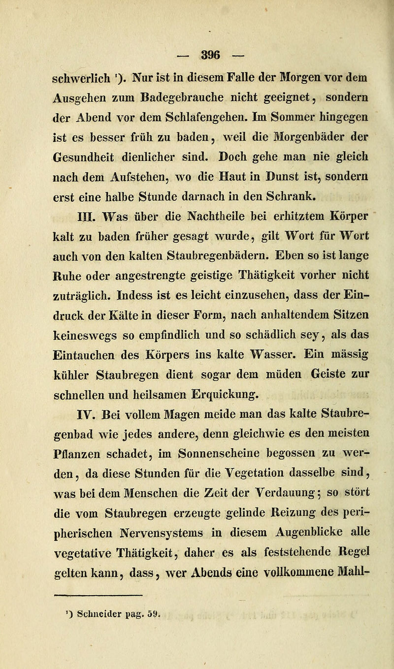 schwerlich ')• Nur ist in diesem Falle der Morgen vor dem Ausgehen zum Badegebrauche nicht geeignet, sondern der Abend vor dem Schlafengehen. Im Sommer hingegen ist es besser früh zu baden, weil die Morgenbäder der Gesundheit dienlicher sind. Doch gehe man nie gleich nach dem Aufstehen, wo die Haut in Dunst ist, sondern erst eine halbe Stunde darnach in den Schrank. HI. Was über die Nachtheile bei erhitztem Körper kalt zu baden früher gesagt wurde, gilt Wort für Wort auch von den kalten Staubregenbädern. Eben so ist lange Ruhe oder angestrengte geistige Thätigkeit vorher nicht zuträglich. Indess ist es leicht einzusehen, dass der Ein- druck der Kälte in dieser Form, nach anhaltendem Sitzen keineswegs so empfindlich und so schädlich sey, als das Eintauchen des Körpers ins kalte Wasser. Ein massig kühler Staubregen dient sogar dem müden Geiste zur schnellen und heilsamen Erquickung. IV. Bei vollem Magen meide man das kalte Staubre- genbad wie jedes andere, denn gleichwie es den meisten Pflanzen schadet, im Sonnenscheine begossen zu wer- den , da diese Stunden für die Vegetation dasselbe sind, was bei dem Menschen die Zeit der Verdauung; so stört die vom Staubregen erzeugte gelinde Beizung des peri- pherischen Nervensystems in diesem Augenblicke alle vegetative Thätigkeit, daher es als feststehende Regel gelten kann, dass, wer Abends eine vollkommene Mald-