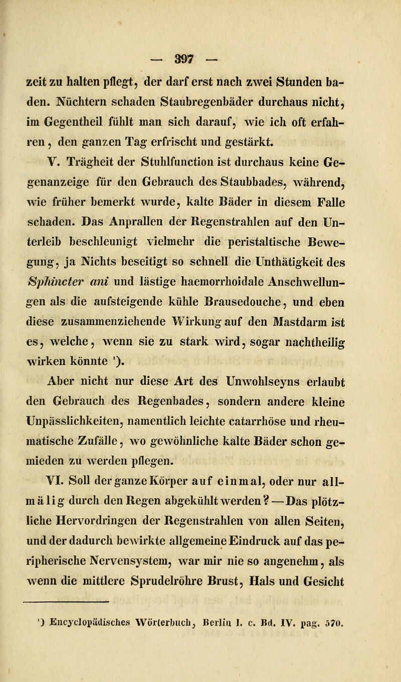 zeit zu halten pflegt, der darferst nach zwei Stunden ba- den. Nüchtern schaden Staubregenbäder durchaus nicht, im Gegentheil fühlt man sich darauf, wie ich oft erfah- ren , den ganzen Tag erfrischt und gestärkt, V. Trägheit der Stuhlfunction ist durchaus keine Ge- genanzeige für den Gebrauch des Staubbades, während, wie früher bemerkt wurde, kalte Bäder in diesem Falle schaden. Das Anprallen der Regenstrahlen auf den Un- terleib beschleunigt vielmehr die peristaltische Bewe- gung, ja Nichts beseitigt so schnell die Unthätigkeit des Sphincter am und lästige haemorrhoidale Anschwellun- gen als die aufsteigende kühle Brausedouche, und eben diese zusammenziehende Wirkung auf den Mastdarm ist es, welche, wenn sie zu stark wird, sogar nachtheilig wirken könnte '). Aber nicht nur diese Art des Unwohlseyns erlaubt den Gebrauch des Regenbades, sondern andere kleine Unpässlichkeiten, namentlich leichte catarrhöse und rheu- matische Zufälle, wo gewöhnliche kalte Bäder schon ge- mieden zu werden pflegen. VI. Soll der ganze Körper auf einmal, oder nur all- mälig durch den Regen abgekülüt werden ?—Das plötz- liche Hervordringen der Regenstrahlen von allen Seiten, und der dadurch bewirkte allgemeine Eindruck auf das pe- ripherische Nervensystem, war mir nie so angenehm, als wenn die mittlere Sprudelröhi'e Brust, Hals und Gesicht ') JEncyclopüdisches Wörterlnich, Berlin 1. c. Bd. IV. pag. 570.