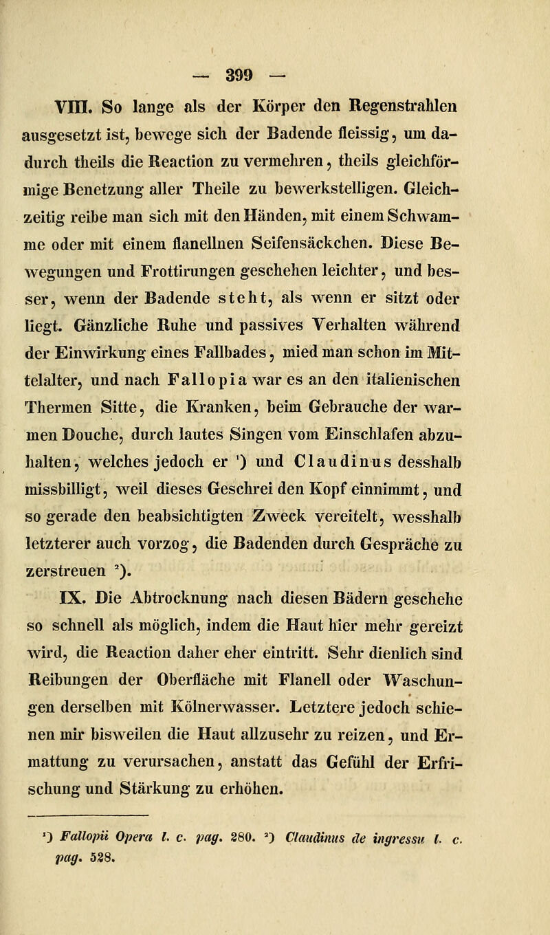 Vni. So lange als der Körper den Regenstrahlen ausgesetzt ist, bewege sich der Badende fleissig, um da- durch theils die Reaction zu venneliren, theils gleichför- mige Benetzung aller Theile zu bewerkstelligen. Gleich- zeitig reibe man sich mit den Händen, mit einem Schwäm- me oder mit einem flanellnen Seifensäckchen. Diese Be- wegungen und Frottirungen geschehen leichter, und bes- ser, wenn der Badende steht, als wenn er sitzt oder liegt. Gänzliche Ruhe und passives Verhalten während der Einwirkung eines Fallbades, mied man schon im Mit- telalter, und nach Fallepia war es an den italienischen Thermen Sitte, die Kranken, beim Gebrauche der war- men Douche, durch lautes Singen vom Einschlafen abzu- halten, welches jedoch er ') und Claudinus desshalb missbilligt, weil dieses Geschrei den Kopf einnimmt, und so gerade den beabsichtigten Zweck vereitelt, wesshalb letzterer auch vorzog, die Badenden durch Gespräche zu zerstreuen ^). IX. Die Abtrocknung nach diesen Bädern geschehe so schnell als möglich, indem die Haut hier mehr gereizt wird, die Reaction daher eher eintritt. Sehr dienlich sind Reibungen der Oberfläche mit Flanell oder Waschun- gen derselben mit Kölnerwasser. Letztere jedoch schie- nen mir bisweilen die Haut allzusehr zu reizen, und Er- mattung zu verursachen, anstatt das Gefühl der Erfri- schung und Stärkung zu erhöhen. ') Fallopii Opera l. c- paff. 280. 0 Claudinus de ingressu l. c pag. 538.