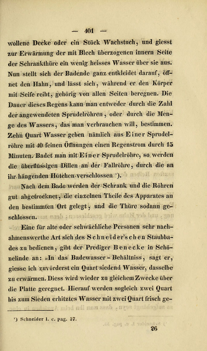 wollene Decke oder ein Stück Wachstuch, und giesst zur Erwärmung der mit Blech überzogenen innern Seite der Schrankthüre ein wenig heisses Wasser über sie aus. Nun stellt sich der Badende ganz entkleidet darauf, öff- net den Hahn, und lässt sich, während er den Körper mit Seife reiht, gehörig von allen Seiten beregnen* Die Dauer dieses Regens kann man entweder durch die Zahl der angewendeten Sprudelröhren , oder durch die Men- ge des Wassers, das man verbrauchen will, bestimmen. Zehn Quart Wasser geben nämlich aus Einer Sprudel- röhre mit 40 feinen Öffnungen einen Regenstrom durch 15 Minuten. Badet man mit Einer Sprudelröhre, so werden die überflüssigen Dillen an der Fallröhre, durch die an ihr hängenden Hütchen^verschlössen'). Nach dem Bade werden der Schrank und die Röhreri gut abgetrocknet,:idie einzelnen Theile des Apparates an den bestimmten Ort gelegt, und die Thüre sodann ge- schlossen.iKüi iiü|^|i yU->''iv»tUv-' Eine für alte oder schwächliche Personen sehr nach- ahmenswerthe Art sich des S c hn e id er's c h e n Staubba- des zu bedienen, gibt der Prediger Benecke in Schö- nelinde an: «In das Badewasser - Behältniss, sagt er, giesse ich zuvörderst ein Quart siedend Wasser, dasselbe zu erwärmen. Diess wird wieder zu gleichem Zwecke über die Platte geregnet. Hierauf werden sogleich zwei Quart bis zum Sieden erhitztes Wasser mit zwei Quart frisch ge- ') Schneider 1. c. pag. 37. 26