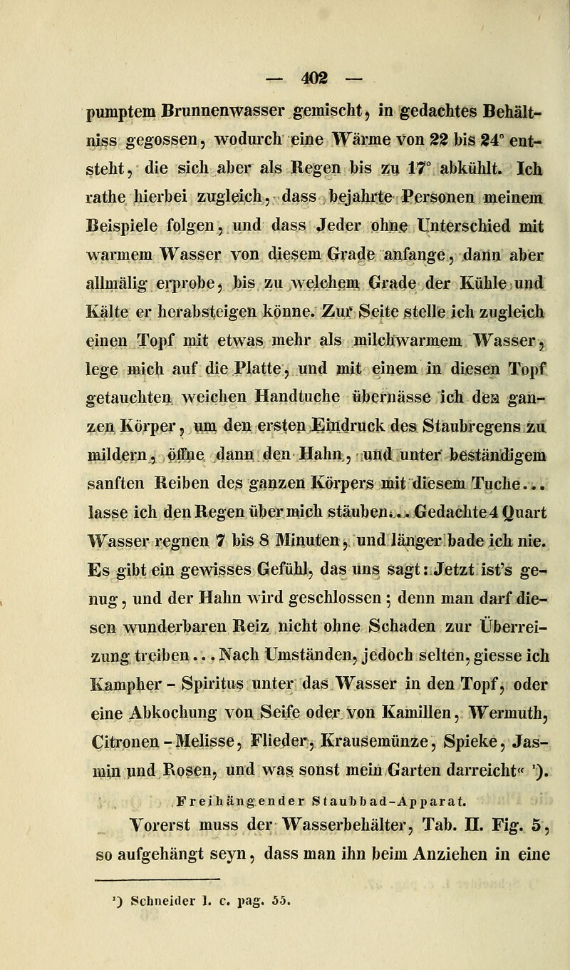 — ^)2 — pumptem Brunnenwasser gemischt) in gedachtes Behält- niss gegossen, wodurch eine Wärme von 22 bis 24° ent- steht, die sich aber als Regen bis m IT abkühlt. Ich rathe hierbei zugleiehjdass bejahrte Personen meinem Beispiele folgen, und dass Jeder ohne llnterschied mit warmem Wasser von diesem Grade anfange, dann aber allmälig ei-probcj bis zu welchem Grade der Kühle und Kälte er herabsteigen könne. Zur Seite stelle ich zugleich einen Topf mit etwas mehr als milchwarmem Wasser, lege mich auf die Platte, und mit einem in diesen Topf getauchten weichen Handtuche übernässe ich dea gan- zen Körper, ¥ini den ersten Eindruck des Staubregens zu mildern, öffne dann den Hahn, und unter* beständigem sanften Reiben de3 ganzen Körpers mit diesem Tuche... lasse ich den Regen über mich stäuben*.. Gedachte 4 Quart Wasser regnen 7 bis 8 Minuten, und länger bade ich nie. Es gibt ein gemsses Gefühl, das uns sagt:.Jetzt ist's ge-» nug, und der Hahn wird geschlossen; denn man darf die- sen wunderbaren Reiz nicht ohne Schaden zur Überrei- zung treiben... Nach Umständen, jedoch selten, giesse ich Kampher - Spiritus unter das Wasser in den Topf, oder eine Abkochung von Seife oder von Kamillen, Wermuth, Citrpnen - Melisse, Flieder, Krausemünze, Spieke, Jas- i^in jind Rosen, und was sonst mein Garten darreicht« '). • Freihängender Staubbad-Apparat. Vorerst muss der Wasserbehälter, Tab. H. Fig. 5, so aufgehängt seyn, dass man ihn beim Anziehen in eine