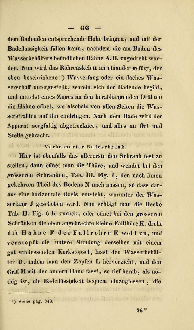 dem Badenden entsprechende Höhe bringen, und mit der Badeflüssigkeit füllen kann, nachdem die am Boden des Wasserbehälters befindlichen Hähne A.B. zugedreht wor- den. Nun wird das Röhrenskelett an einander gefügt, der oben beschriebene ') Wasserfang oder ein flaches Was- serschaff untergestellt, worein sich der Badende begibt, und mittelst eines Zuges an den herabhängenden Drähten die Hähne öffnet, wo alsobald von allen Seiten die Was- serstrahlen auf ihn eindringen. Nach dem Bade wird der Apparat sorgfältig abgetrocknet, und alles an Ort und Stelle gebracht. Verbesserter Badeschrank. Hier ist ebenfalls das allererste den Schrank fest zu stellen, dann öffnet man die Thüre, und wendet bei den grösseren Schränken, Tab. HI. Fig. 1, den nach innen gekehrten Theil des Bodens N nach aussen, so dass dar- aus eine horizontale Basis entsteht, worunter der Was- serfang J geschoben Avird. Nun schlägt man die Decke Tab. n. Fig. 6 K zurück, oder öffnet bei den grösseren Schränken die oben angebrachte kleine Fallthüre K, dreht die Hähne F der Fallröhre E wohl zu, und verstopft die untere Mündung derselben mit einem gut schliessenden Korkstöpsel, lässt den Wasserbehäl- ter D, indem man den Zapfen L hervorzieht, und den Griff M mit der andern Hand fasst, so tief herab, als nö- thig ist, die Badeflüssigkeit bequem einzugiessen , die ') Siehe pag. 348. 26*