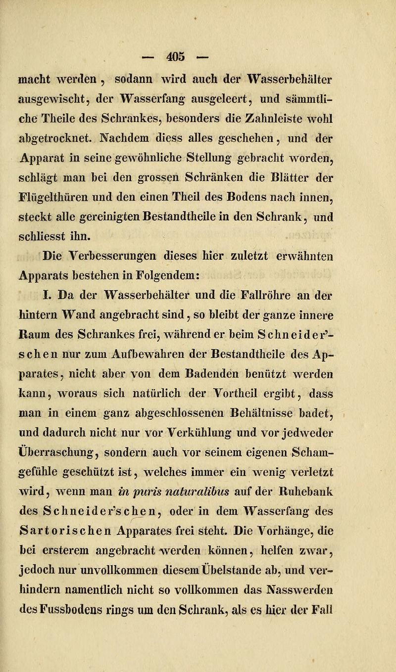 macht wenlen , sodann wird auch der Wasserbehälter ausgewischt, der Wasserfang ausgeleert, und sämmtli- che Theile des Schrankes, besonders die Zahnleiste wohl abgetrocknet. Nachdem diess alles geschehen, und der Apparat in seine gewöhnliche Stellung gebracht worden, schlägt man bei den grossen Schränken die Blätter der Flügelthüren und den einen Theil des Bodens nach innen, steckt alle gereinigtenBestandtheile in den Schrank, und schliesst ihn. Die Verbesserungen dieses hier zuletzt erwähnten Apparats bestehen in Folgendem: I. Da der Wasserbehälter und die Fallröhre an der hintern Wand angebracht sind, so bleibt der ganze innere Baum des Schrankes frei, währender beim Schneider'- schen nur zum Aufbewahren der Bestandtheile des Ap- parates, nicht aber von dem Badenden benützt werden kann, woraus sich natürlich der Vortheil ergibt, dass man in einem ganz abgeschlossenen Behältnisse badet, und dadurch nicht nur vor Verkühlung und vor jedweder Überraschung, sondern auch vor seinem eigenen Scham- gefühle geschützt ist, welches immer ein wenig verletzt wird, wenn man in puris naturalibus auf der Buhebank des Schneider'schen, oder in dem Wasserfang des Sartorischen Apparates frei steht. Die Vorhänge, die bei ersterem angebracht werden können, helfen zwar, jedoch nur unvollkommen diesem Übelstande ab, und ver- hindern namentlich nicht so vollkommen das Nasswerden des Fussbodens rings um den Schrank, als es hier der Fall