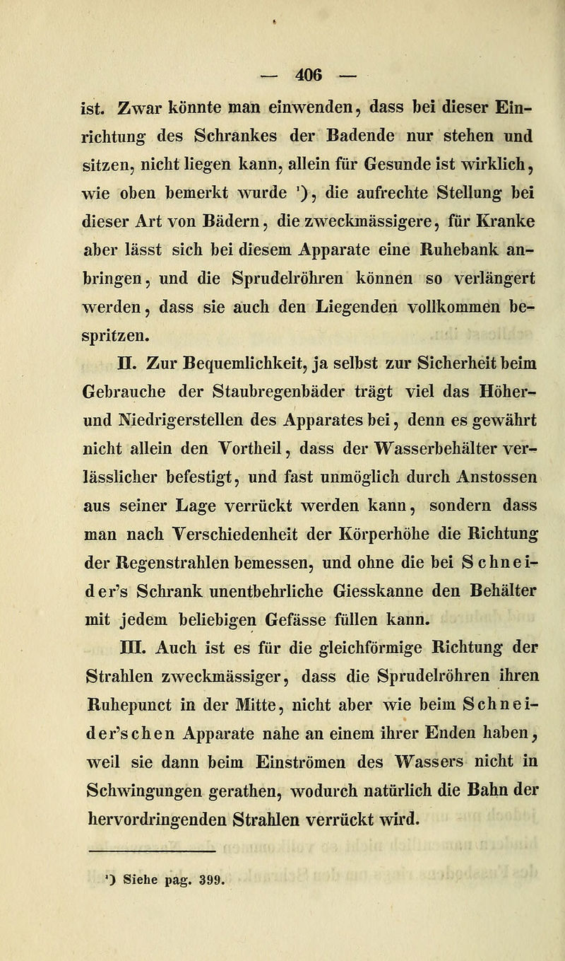 ist. Zwar könnte man einwenden, dass bei dieser Ein- richtung des Schrankes der Badende nur stehen und sitzen, nicht liegen kann, allein für Gesunde ist wirklich, wie oben bemerkt wurde '), die aufrechte Stellung bei dieser Art von Bädern, die zweckmässigere, für Kranke aber lässt sich bei diesem Apparate eine Ruhebank an- bringen, und die Sprudelröhren können so verlängert werden, dass sie auch den Liegenden vollkommen be- spritzen. n. Zur Bequemlichkeit, ja selbst zur Sicherheit beim Gebrauche der Staubregenbäder trägt viel das Höher- und Niedrigerstellen des Apparates bei, denn es gewährt nicht allein den Vortheil, dass der Wasserbehälter ver- lässlicher befestigt, und fast unmöglich durch Anstossen aus seiner Lage verrückt werden kann, sondern dass man nach Verschiedenheit der Körperhöhe die Richtung der Regenstrahlen bemessen, und ohne die bei S chnei- der's Schrank unentbehrliche Giesskanne den Behälter mit jedem beliebigen Gefässe füllen kann. TU. Auch ist es für die gleichförmige Richtung der Strahlen zweckmässiger, dass die Sprudelröhren ihren Ruhepunct in der Mitte, nicht aber wie beim Schnei- der's che n Apparate nahe an einem ihrer Enden haben ^ weil sie dann beim Einströmen des Wassers nicht in Schwingungen gerathen, wodurch natürlich die Bahn der hervordringenden Strahlen verrückt wird. •) Siehe pag. 399.