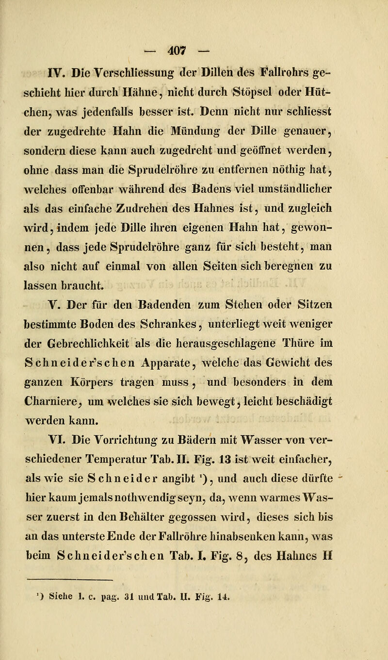 IV. Die Verschliessimg der Dillen des Fallrohrs ge- schieht hier durch Hähne, nicht durch Stöpsel oder Hüt- chen, was jedenfalls besser ist. Denn nicht nur schliesst der zugedrehte Hahn die Mündung der Dille genauer, sondern diese kann auch zugedreht und geöffnet werden, ohne dass man die Sprudelröhre zu entfernen nöthig hat, welches offenbar während des Badens viel umständlicher als das einfache Zudrehen des Hahnes ist, und zugleich wird, indem jede Dille ihren eigenen Hahn hat, gewon- nen, dass jede Sprudelröhre ganz für sich besteht, man also nicht auf einmal von allen Seiten sich beregnen zu lassen braucht. V. Der für den Badenden zum Stehen oder Sitzen bestimmte Boden des Schrankes, unterliegt weit weniger der Gebrechlichkeit als die herausgeschlagene Thüre im Schneider'schen Apparate, welche das Gewicht des ganzen Körpers tragen muss, und besonders in dem Charniere^ um welches sie sich bewegt, leicht beschädigt werden kann. VI. Die Vorrichtung zu Bädern mit Wasser von ver- schiedener Temperatur Tab. II. Fig. 13 ist weit einfacher, als wie sie Schneider angibt '), und auch diese dürfte hier kaum jemals nothwendig seyn, da, wenn warmes Was- ser zuerst in den Behälter gegossen wird, dieses sich bis an das unterste Ende der Fallröhre hinabsenken kann, was beim Schneider'schen Tab. I. Fig. 8, des Hahnes H ') Siehe 1. c. pag. 31 und Tab. U. Fig. 14.