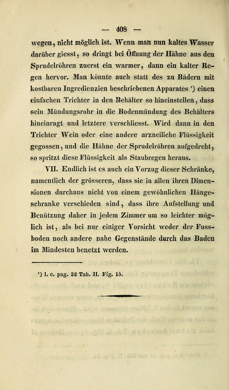 wegen, nicht möglich ist. Wenn man nun kaltes Wasser darüber giesst, so dringt bei Öffnung der Hähne aus den Sprudelröhren zuerst ein warmer, dann ein kalter Re- gen hervor. Man könnte auch statt des zu Bädern mit kostbaren Ingredienzien beschriebenen Apparates ') einen einfachen Trichter in den Behälter so hineinstellen, dass sein Mündungsrohr in die Bodenmündung des Behälters hineinragt und letztere verschliesst. Wird dann in den Trichter Wein oder eine andere arzneiliche Flüssigkeit gegossen, und die Hähne der Sprudelröhren aufgedreht, so spritzt diese Flüssigkeit als Staubregen heraus. Vn. Endlich ist es auch ein Vorzug dieser Schränke, namentlich der grösseren, dass sie in allen ihi-en Dimen- sionen durchaus nicht von einem gewöhnlichen Hänge- schranke verschieden sind, dass ihre Aufstellung und Benützung daher in jedem Zimmer um so leichter mög- lich ist, als bei nur einiger Vorsicht weder der Fuss- boden noch andere nahe Gegenstände durch das Baden im Mindesten benetzt werden.