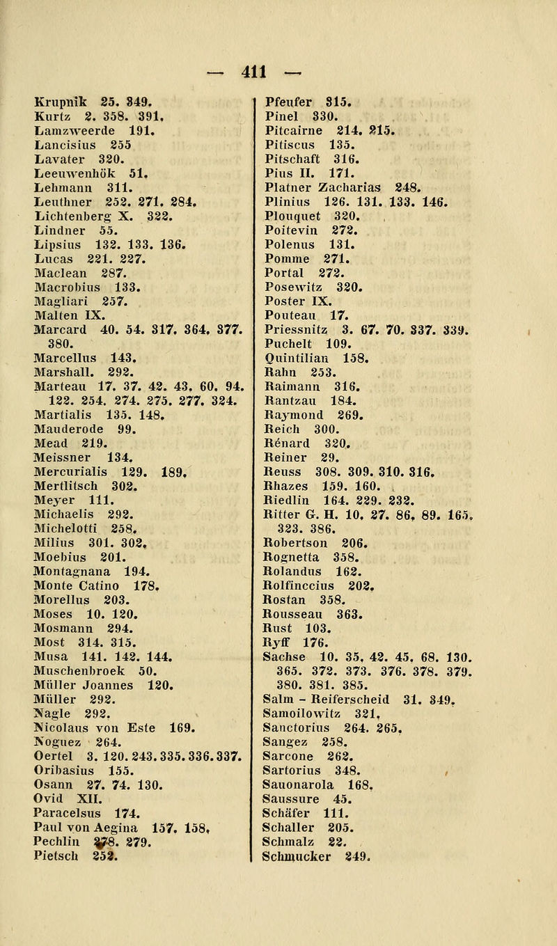 Krupnik 25. 849. Kurtz 2. 358. 391, Lamzweerde 191. Lancisius 255 Lavater 320. Leeuwenliük 51. Lehmann 311. Lenthner 252. 271. 284. Lichtenberg X. 322. Lindner 55. Lipsius 132. 133. 136. Lucas 221. 227. Maclean 287. Macrobius 133. Magliari 257. Malten IX. Marcard 40. 54. 317. 364, 877. 380. Marcellus 143. Marshall. 292. Marteau 17. 37. 42. 43. 60. 94. 122. 254. 274. 275. 277. 324. Martialis 135. 148, Mauderode 99. Mead 219. Meissner 134. Mercurialis 129. 189, Mertlitsch 302. Meyer 111. Michaelis 292. Michelotti 258. Milius 301. 302, Moebiiis 201. Montagnana 194. Monte Catino 178, Morellus 203. Moses 10. 120. Mosmann 294. Most 314. 315. Musa 141. 142. 144. Muschenbroek 50. Müller Joannes 120. Müller 292. ?fagle 292. Kicolaus von Este 169. Koguez 264. Oertel 3. 120. 243.335.336.337. Oribasius 155. Osann 27. 74. 130. Ovid XII. Paracelsus 174. Paul von Aegina 157. 158, Pechlin ^. 879. Pietsch 253. Pfeufer 815. Pinel 330. Pitcairne 214. 815. Pitiscus 135. Pitschaft 316. Pius II. 171. Platner Zacharias 248. Plinius 126. 131. 133. 146. Plouquet 320. Poitevin 272. Polenus 131. Pomme 271. Portal 272. Posewitz 320. Poster IX. Pouteau 17. Priessnitz 3. 67. 70. 837. 839. Puchelt 109. Quintilian 158. Bahn 253. Raimann 316. Rantzau 184. Raymond 269. Reich 300. Rönard 320. Reiner 29. Reuss 308. 309. 310. 316, Rhazes 159. 160. Riedlin 164. 229. 832. Ritter G. H. 10. 27. 86, 89. 165, 323. 386. Robertson 206. Rognetta 358. Rolandus 162. Rolfinccius 202. Rostan 358. Rousseau 363. Rust 103. Ryff 176. Sachse 10. 35, 42. 45. 68. 130. 365. 372. 373. 376. 378. 379. 380. 381. 385. Salm - Reiferscheid 31. 849. Samoilowitz 321. Sanctorius 264. 265. Sangez 258. Sarcone 262. Sartorius 348. / Sauonarola 168, Saussure 45. Schäfer 111. Schaller 805. Schmalz 82. Schinucker 849.