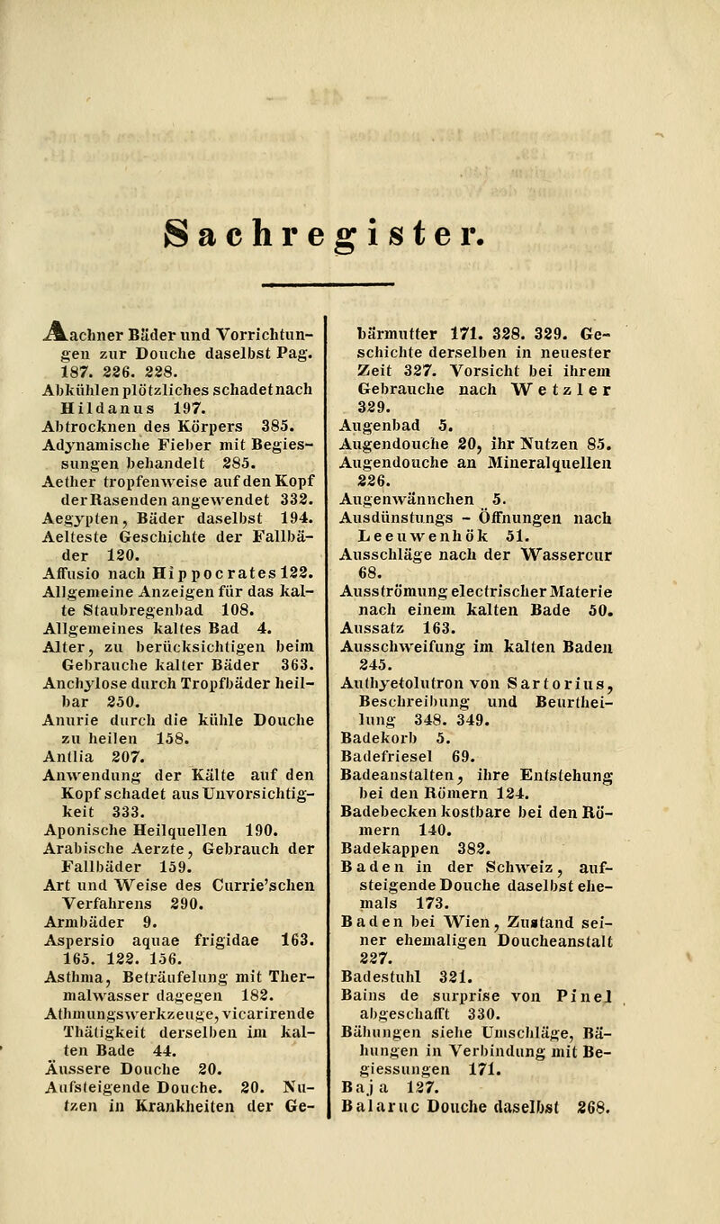 Sachregister. A.achner BJider und Vorrichtun- gen zur Douche daselbst Pag. 187. 226. 228. Abkühlen plötzliches schadetnach Hildanus 197. Abtrocknen des Körpers 385. Adynamische Fieber mit Begies- sungen behandelt 285. Aether tropfeuAveise auf den Kopf der Rasenden angewendet 332. Aegypten, Bäder daselbst 194. Aelteste Geschichte der Fallbä- der 120. Affusio nach Hippocratesl22. Allgemeine Anzeigen für das kal- te Staubregenbad 108. Allgemeines kaltes Bad 4. Alter, zu berücksichtigen beim Gebrauche kalter Bäder 363. Anchylose durch Tropfbäder heil- bar 250. Anurie durch die kühle Douche zu heilen 158. Antlia 207. Anwendung der Kälte auf den Kopf schadet aus Unvorsichtig- keit 333. Aponische Heilquellen 190. Arabische Aerzte, Gebrauch der Fallbäder 159. Art und Weise des Currie'schen Verfahrens 290. Armbäder 9. Aspersio aquae frigidae 163. 165. 122. 156. Asthma, Beträiifelung mit Ther- malwasser dagegen 182. Athmungswerkzeuge, vicarirende Thätigkeit derselben im kal- ten Bade 44. Äussere Douche 20. Aufsteigende Douche. 20. Nu- tzen in Krankheiten der Ge- bärmutter 171. 328. 329. Ge- schichte derselben in neuester Zeit 327. Vorsicht bei ilirem Gebrauche nach W e t z 1 e r 329. Augenbad 5. Augendouche 20, ihr Nutzen 85. Augendouche an Mineralquellen 226. Augenwännchen 5. Ausdünstungs - ÖiFnungen nach Leeuwenhök 51. Ausschläge nach der Wassercur 68. Ausströmung electrischer Materie nach einem kalten Bade 50. Aussatz 163. Ausschweifung im kalten Baden 245. Authyetolutron von Sartorius, Beschi-eibung und Beurthei- lung 348. 349. Badekorb 5. Badefriesel 69. Badeanstalten^ ihre Entstehung bei den Römern 124. Badebecken kostbare bei den Rö- mern 140. Badekappen 382. Baden in der Schweiz, auf- steigende Douche daselbst ehe- mals 173. Baden bei Wien, Zuatand sei- ner ehemaligen Doucheanstalt 227. Badestuhl 321. Bains de surprise von Pinel abgeschafft 330. Bähungen siehe Umscliläge, Bä- hungen in Verbindung mit Be- giessungen 171. Baja 127. Balaruc Douche daselbst 266.