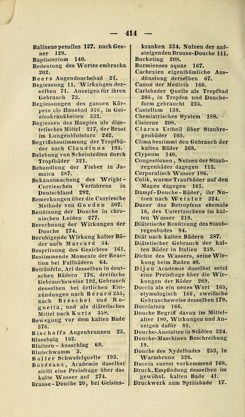 Balineaepensiles 127. nachGes- ner 129. Baptisterium 140. Bedeutung des Wortes embrocha 202. Beers Augendouchebad 21. Begiessuiig 11. Wirkungen der- selben 71. Anzeigen für ihren Gebrauch 73. Begiessungen des ganzen Kör- pers als Hausbad 320, in Gei- steskrankheiten 332. Begiessen des Hauptes als diae- tetisches Mittel 217, der Brust im Lungenblutsturz 242. Begriffsbestimmung der Tropfbä- der nach Claudinus 195. Belebung von Scheintodten durch Tropfbäder 321. Behandlung der Fieber in Ja- maica 287. Bekanntmachung des Wright - Currieschen Verfahrens in Deutschland 292. Bemerkungen über die Curriesche Methode von G o e d e n 307. Benützung der Douche in chro- nischen Leiden 277. Berechnung der Wirkungen der Douche 274. Beruhigende Wirkung kalter Bä- der naih Marc ard 54. Bespritzung des Gesichtes 161. Bestimmende Momente derReac- tion bei Fallbädern 64. Beträufeln, Art desselben in deut- schen Bädern 176, dreifache Gebrauchsweise 192, Gebrauch desselben bei örtlichen Ent- zündungen nach B e r a r d 355;, nach Breschet und R o- gnetta, und als diätetisches Mittel nach Kurtz 358. Bewegung vor dem kalten Bade 376. Bisch Offs Augenbrunnen 23. Blasebalg 162. Blattern - Ausschlag 69. Blutschwamm 3. B Ol 1er Schwefelquelle 193. Bordeaux, Academie daselbsti' stellt eine Preisfrage über das kalte Wasser auf 274. Brause-Douche 20, bei Geistes- kranken 334. Nutzen der auf- steigenden Brause-Douche 111. Bucketing 208. Burmienses aquae 167. Cachexien eigenthümliche Aus- dünstung derselben 67. Canon der Medicin 160. Carlsbader Quelle als Tropfbad 205, in Tropfen und Douche- ' form gebraucht 225. Castellum 139. Chemiatrisches System 188. Cisterne 208. Clarus Urtheil über Staubre- genbäder 105. Clima bestimmt den Gebrauch der kalten Bäder 369. Clypeum 140. Congestionen, Nutzen der Staub- regenbäder dagegen 112. Corporalisch Wasser 186. Colik, warme Traufbäder auf den Magen dagegen 161. Dampf-Douche-Bäder, ihr Nu- tzen nach Wetzler 324. Dauer des Betropfens ehemals 16, des Untertauchens im kal- ten Wasser 219. Diätetische Benützung des Staub- regenbades 94. Diät nach kalten Bädern 387. Diätetischer Gebrauch der kal- ten Bäder in Italien 259. Dichte des Wassei-s, seine Wir- kung beim Baden 40. Dijon Academie daselbst setzt eine Preisfrage über die Wir- kungen der Bäder 269. Doccia als ein neues Wort 165, etymologisch 166, zweifache Gebrauchsweise desselben 179. Docciatura 166. Douche Begriff davon im Mittel- alter 180, W^irkungen und An- zeigen dafür 81. Douche-Anstaltenin Städten 324. Douche-Maschinen Beschreibung 19. Douche des Nydelbades 253, in Warmbrunn 326. Duccia zuerst vorkommend 168. Druck, Empfindung desselben im gewöhnl. kalten Bade 41. Druckwerk zum Spritzbade 17.