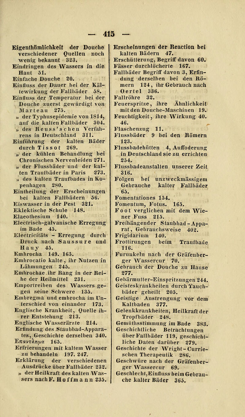 Eigenthttmlichkeit der Douche verschiedener Onellen noch wenig bekannt 323. Eindringen des Wassers in die Haut 51. Einfache Douche 20. Einfluss der Dauer bei der Käl- tewirkung der Fallbäder 58. Einfluss der Temperatur bei der Douche zuerst gewürdigt von M arte au 275. » der Tjphusepidemie von 1814, auf die kalten Fallbäder 304. » des R e u s s' s c li e n Verfah- rens in Deutschland 311. Einführung der kalten Bäder durch Tissot 269. » der kühlen Behandlung bei Chronischen Nervenleiden 271. » der Flussbäder und der kal- ten Traufbäder in Paris 273. » des kalten Traufbades in Ko- penhagen 280. Eintheilung der Erscheinungen bei kalten Fallbädern 56. Eiswasser in der Pest 321. Eklektische Schule 148. Elaeothesium 140. Electriscli-galvanische Erregung im Bade 45. Electricitäts - Erregung durch Druck nach Saussure iind Hauy 45. Embrocha 149. 165. Embrocatio kalte , ihr Nutzen in Lähmungen 245. Embrochae ihr Rang in der Rei- he der Heilmittel 231. Emporfreiben des Wassers ge- gen seine Schwere 135. Embregma und embrocha im Un- terschied von einander 173. Englische Krankheit, Quelle ih- rer Entstehung 213. Englische Wasserärzte 214. Erfindung des Staubbad-Appara- tes, Geschichte derselben 340. ETtavTXYifj.« 165. Erfrierungen mit kaltem Wasser zu behandeln 197. 247. Erklärung der verschiedenen Ausdrücke über Fallbäder 232. » der Heilkraft des kalten Was- sers nach F. H 0 f f ni a n n 235. Erscheinungen der Reaction bei kalten Bädern 47. Erschütterung, Begriff davon 60. Fässer durchlöcherte 167. Fallbäder Begriff davon 3, Erfin- dung derselben bei den Rö- mern 124, ihr Gebrauch nach Oertel 336. Fallröhre 32. Feuerspritze, ihre Ähnlichkeit mit den Douche-Maschinen 19. Feuchtigkeit, ihre Wirkung 40. 46. ^ Flaschenzug 11. Flussbäder 9 bei den Römern 123. Flussbadehütten 4, AufToderung in Deutschland sie zu errichten 254. Plussbadeanstalten unserer Zeit 316. Folgen bei «nzAveckmässigem Gebrauche kalter Fallbäder 65. Fomentationes 154. Fomentum, Fötus. 165. F 0 01 verglichen mit dem Wie- ner Fuss 215. Freihängender Staubbad - Appa- rat, Gebrauchsweise 402. Frigidarium 140. Frottirungen beim Traufbade 116. Furunkeln nach der Gräfenber- ger Wassercur 70. Gebrauch der Douche zu Hause 277. Gebärmutter-Einspritzungen 244. Geisteskrankheiten durch Taucli- bäder geheilt 205. Geistige Anstrengung vor dem Kaltbaden 377. Gelenkkrankheiten, Heilkraft der Tropfbäder 248. Gemüthsstimmung im Bade 383. Geschichtliche Betrachtungen über Fallbäder 119, geschicht- liche Daten darüber 279. Geschichte der Wright-Currie- schen Therapeutik 286. Geschwüre nach der Gräfenber- ger Wassercur 69. Geschlecht,Einfluss beim Gebrau- che kalter Bäder 365.