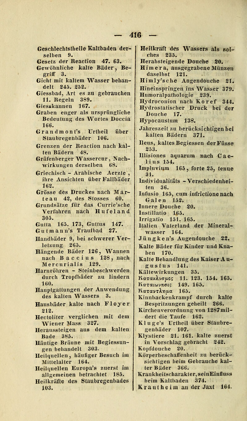 Geschlechtslheile Kaltbaden der- selben 9. Gesetz der Reaction 47. 63. Gewöhnliche kalte Bäder, Be- griff 3. Gicht mit kaltem Wasser behan- delt 245. 252. Giessbad, Art es zu gebrauchen 11. Regeln 389. Giesskannen 167. Graben enger als nrsprüngliche Bedeutung des Wortes Doccla 166. Grandmont's Urtheil über Slaubregenbäder 106. Grenzen der Reaction nach kal- ten Bädern 48. Gräfenberger Wassercnr, Nach- wirkungen derselben 68. Griechisch - Arabische Aerzte , ihre Ansichten über Fallbäder 162. Grösse des Druckes nach Mär- te au 42, des Stosses 60. Grundsätze für das Currie'sche Verfahren nach Hufeland 305. Gutta 165. 173, Guttus 147. G u t m a n n's Trauf bad 27. Handbäder 9, bei schwerer Ver- letzung 265. Hängende Bäder 126, Wannen nach B a c c 1 u s 128 , nach Mercurialis 129. Harnröhren - Steinbeschwerden durch Tropfbäder zu lindern 160. Hauptgattungen der Anwendung des kalten Wassers 3. Hausbäder kalte nach Floyer 212. Hectoliter verglichen mit dem Wiener Mass 337. Heraussteigen aus dem kalten Bade 385. Häutige Bräune mit Begiessun- gen behandelt 303. Heilquellen, häufiger Besuch im Mittelalter 164. Heilquellen Europa'» zuerst im allgemeinen betrachtet 185. Heilkräfte des Staubregenbades 103. Heilkraft des Wassers als sol- ches 235. Herabsteigende Douche 20. Himera, ausgegrabene Münzen daselbst 121. Himly'sche Augendouche 21. Hineinspringen ins Wasser 379. Humoralpathologie 239. Hydroconion nach Koref 344. Hydrostatischer Druck bei der Douche 17. Hypocaustum 138. Jahreszeit zu berücksichtigen bei kalten Bädern 371. Ileus, kaltes Begiessen derFüsse 253. Illisiones aquarum nach Cae- 1 i US 154. Impluvium 165 , forte 25, tenue 31. Individualitäts - Verschiedenhei- ten 36. Infusio 165, cum infrictionenach Galen 152. Innei-e Douche 20. Instillatio 165. Irrigatio 151. 165. Italien Vaterland der Mineral- wasser 164. Jüngken's Augendouche 22. Kalte Bäder für Kinder und Kna- ben 170. Kalte Behandlung des Kaiser A u- gustns 141. Kälte Wirkungen 35. KaTaxXü<T(iCs 11. 123. 154. 165. KotTaiwyYiojg 149. 165. KaTavTXTiji-a 165. Kinn))ackenkrampf durch kalte Bespritzungen geheilt 266. Kirchenverordnung von 1287mil- dert die Taufe 162. Kluge's Urtheil über Staubre- genbäder 107. Klistiere 21. 161. kalte zuerst in Vorschlag gebracht 242. Kopfdouche 20. Körperbeschaffenheit zu berück- sichtigen beim Gebi'auche kal- ter Bäder 366. Krank]ieitscharakter,seinEinfluss beim Kaltbaden 374. K r a u t h e i m an der Jaxt 164.