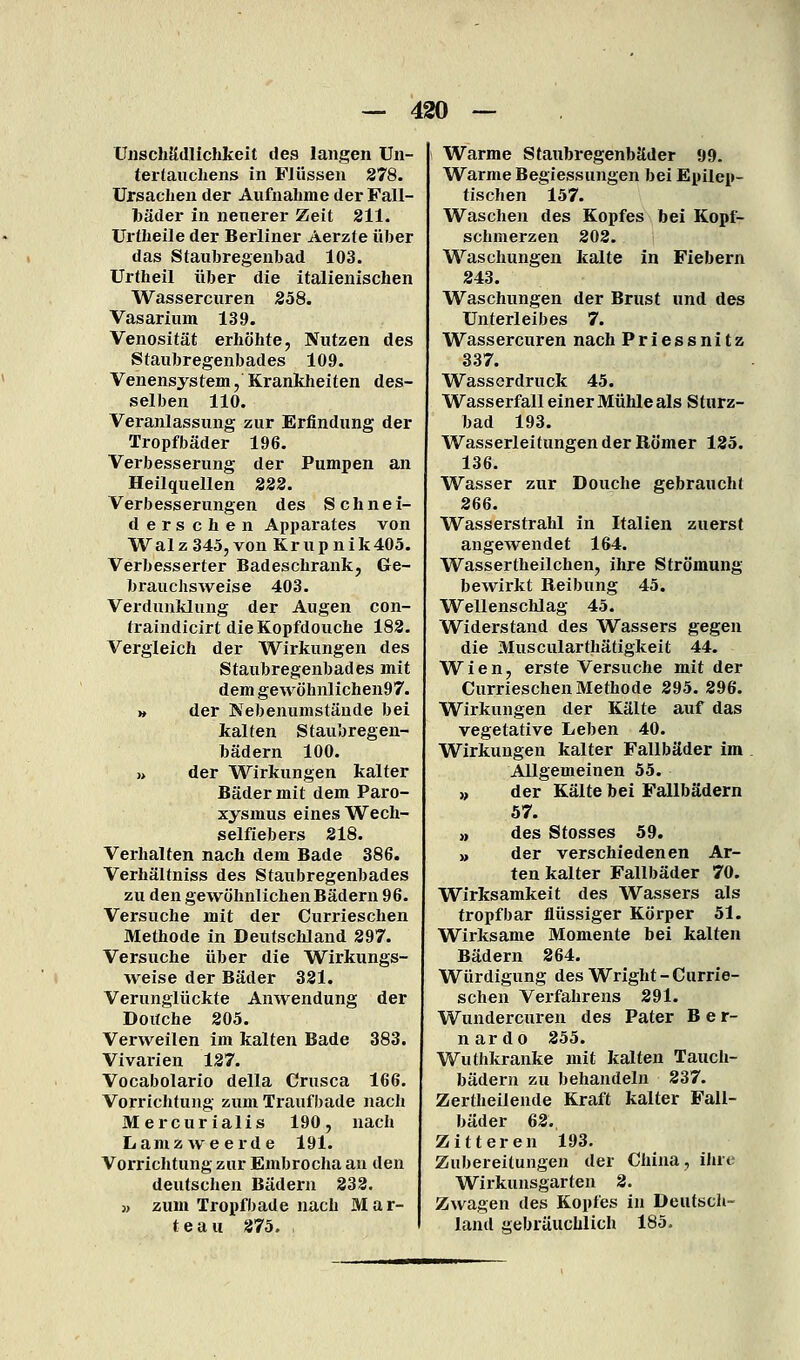 ÜJischädlichkeit des langen Un- tertaiichens in Flüssen 278. Ursachen der Aufnahme der Fall- Ijäder in neuerer Zeit 211. Urtheile der Berliner Aerzte über das Stauhregenbad 103. Urtheil über die italienischen Wassercuren 258. Vasarium 139. Venosität erhöhte, Nutzen des Staubregenbades 109. Venensystem, Krankheiten des- selben 110. Veranlassung zur Erfindung der Tropfbäder 196. Verbesserung der Pumpen an Heilquellen 222. Verbesserungen des Schnei- derschen Apparates von Walz 345, von Krup nik405. Verbesserter Badeschrank, Ge- brauchsweise 403. Verdunklung der Augen con- traindicirt dieKopfdouche 182. Vergleich der Wirkungen des Staubregenbades mit dem ge wöhnlichen97. » der Nebenumstände bei kalten Staubregen- bädern 100. » der Wirkungen kalter Bäder mit dem Paro- xysmus eines Wech- selfiebers 218. Verhalten nach dem Bade 386. Verhältniss des Staubregenbades zu den gewöhnlichen Bädern 96. Versuche mit der Currieschen Methode in Deutschland 297. Versuche über die Wirkungs- Aveise der Bäder 321. Verunglückte Anwendung der Doitche 205. Verweilen im kalten Bade 383. Vivarien 127. Vocabolario della Crusca 166. Vorrichtung zum Traufbade nacli Mercurialis 190, nach Lamzweerde 191. Vorrichtung zur Embrocha an den deutschen Bädern 232. » zum Tropfbade nach M a r- teau 275. Warme Staubregenbäder 99. Warme Begiessungen bei Epilep- tischen 157. Waschen des Kopfes bei Kopf- schmerzen 202. Waschungen kalte in Fiebern 243. Waschungen der Brust und des Unterleibes 7. Wassercuren nach Priessnitz 337. Wasserdruck 45. Wasserfall einer Mühle als Sturz- bad 193. Wasserleitungen der Römer 125. 136. Wasser zur Douche gebraucht 266. Wasserstrahl in Italien zuerst angewendet 164. Wassertheilchen, ihre Strömung bewirkt Reibung 45. Wellenschlag 45. Widerstand des Wassers gegen die Muscularthätigkeit 44. Wien, erste Versuche mit der Currieschen Methode 295. 296. Wirkungen der Kälte auf das vegetative Leben 40. Wirkungen kalter Fallbäder im Allgemeinen 55. ), der Kälte bei Fallbädern 57. » des Stosses 59. » der verschiedenen Ar- ten kalter Fallbäder 70. Wirksamkeit des Wassers als tropfbar flüssiger Körper 51. Wirksame Momente bei kalten Bädern 264. Würdigung des Wright-Currie- schen Verfahrens 291. Wundercuren des Pater B e r- nardo 255. Wuthkranke mit kalten Tauch- bädern zu behandeln 237. Zertheilende Kraft kalter Fall- bäder 62. Zitteren 193. Zubereitungen der China, ilnc Wirkunsgarten 2. Zwagen des Kopfes in Deutsch- land gebräuchlich 185.