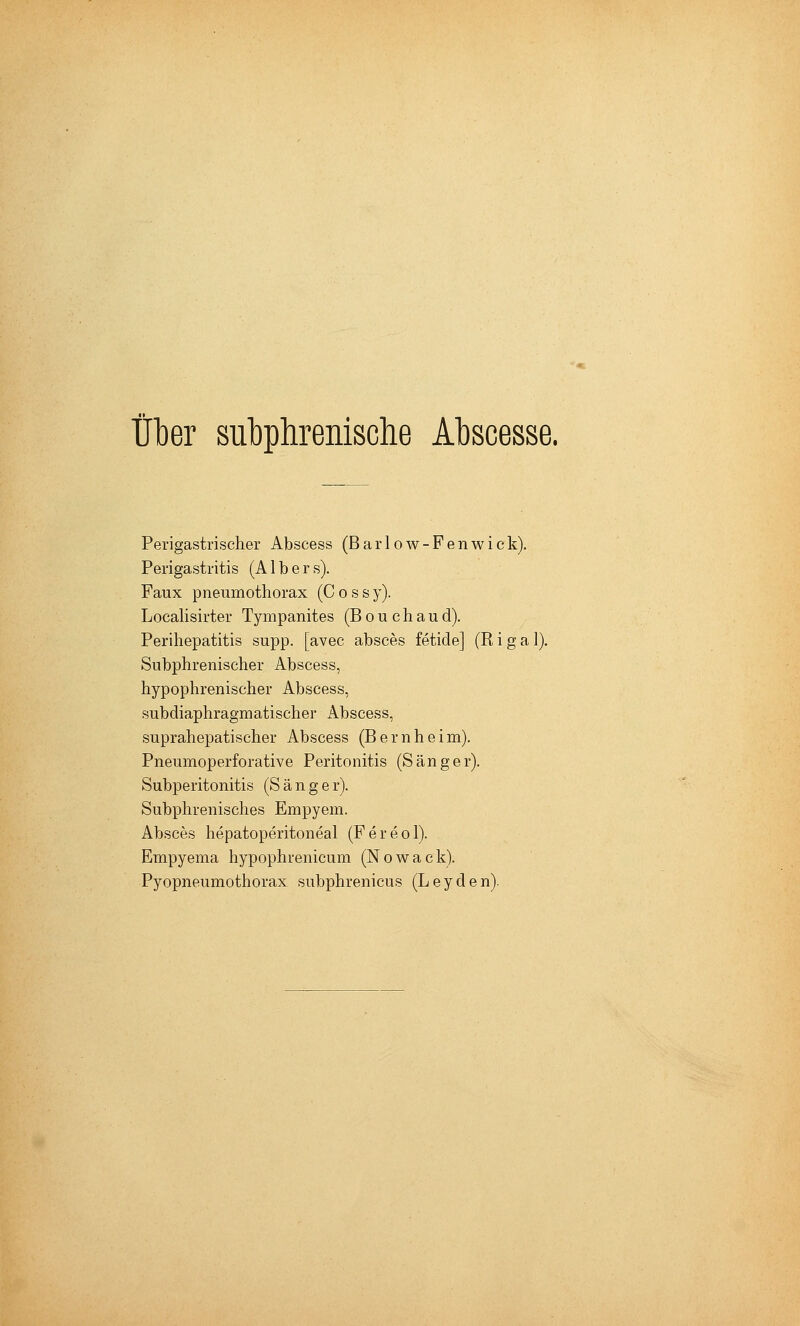 über subphrenische Abscesse. Perigastrischer Abscess (Barlow-Fenwick). Perigastritis (A1 b e r s). Faux Pneumothorax (C o s s y). Locahsirter Tympanites (B o u c h a u d). Perihepatitis supp. [avec absces fetide] (Riga 1). Subphrenischer Abscess, hypophrenischer Abscess, subdiaphragmatischer Abscess, suprahepatischer Abscess (Beruheim). Pneumoperforative Peritonitis (Sänger). Subperitonitis (Sänge r). Subphrenisches Empyem. Absces hepatoperitoneal (Fereol). Empyema hypophrenicum (Nowack). Pyopneumothorax subphrenicus (Leyden).