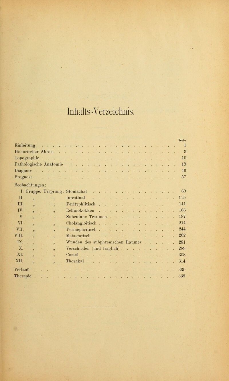 Inhalts-Verzeichnis. Seite Einleitung 1 Historischer Abriss 3 Topographie 10 Pathologische Anatomie 19 Diagnose 46 Prognose 57 Beobachtungen: I. Gruppe. Ursprung: Stomachal 69 IL „ ^ Intestinal 115 III. „ „ Perityphlitisch 141 IV. ^ \ Echinokokken 166 V. ,, ., Subcutane Traumen 187 VI. „ „ Cholangioitisch 214 VII. „ , Perinephritisch . ■ 244 Vm. , . „ Metastatisch 262 IX. ,. „ Wunden des subphrenischen Eaumes 281 X. „ „ Verschieden (und fraglich) 289 XL „ ,, Costal 308 XII. „ „ Thorakal 314 Verlauf 380 Therapie 339