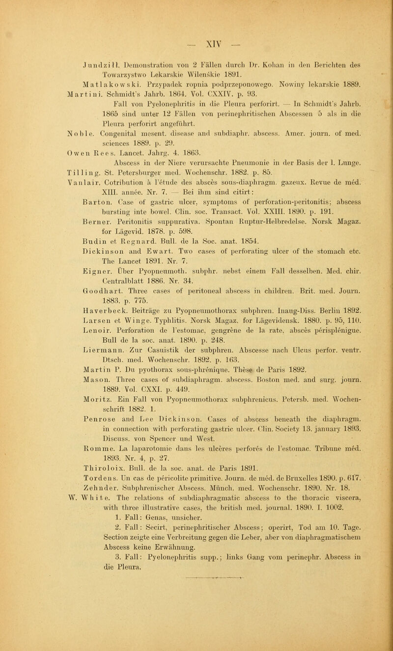 - XIV — Jundzilh Demonstration von 2 Fällen durcl) l)i'. Kolian in den Berichten des Towarzystwo Lekarskie Wllenskie 1891. Matlakovvski. Przypadek ropnia podprzeponowego. Nowiny lekarskie 1889. Martini. Schmidt's Jahrb. 1864. Vol. CXXIV. p. 93. Fall von Pyelonephritis in die Pleura pertbrirt. — In Schmidt's Jahrb. 1865 sind unter 12 Fällen von perinephritischen Abscessen 5 als in die Pleui'a perforirt angeführt. Noble. Congenital mesent. disease and subdiaphr. abscess. Amer. journ. of med. sciences 1889. p. 29. Ow^en Rees. Lancet. Jahrg. 4. 1863. Abscess in der Niere verursachte Pneumonie in der Basis der 1. Lunge. Tilling. St. Petersburger med. Wochenschr. 1882. p. 85. Vanlair. Cotribution ä l'etude des absces sous-diaphragm. gazeux. Revue de med. XIII. annee. Nr. 7. — Bei ilim sind citirt: Barton. Gase of gastric ulcer, Symptoms of perforation-peritonitis; abscess bursting inte bowel. Clin. soc. Transact. Vol. XXIII. 1890. p. 191. Bern er. Peritonitis suppurativa. Spontan Ruptur-Helbredelse. Norsk JVIagaz. for Lägevid. 1878. p. 598. Budin et Regnard. Bull, de la Soc. anat. 1854. Dickinson and Ewart. Two cases of perforating ulcer of the stomach etc. The Lancet 1891. Nr. 7. Eigner. Über Pyopneumoth. subphr. nebst einem Fall desselben. Med. chir. Centralblatt 1886. Nr. 34. Goodhart. Three cases of peritoneal abscess in children. Brit. med. Journ. 1883. p. 775. Haverbeck. Beiträge zu Pyopneumothorax subphren. Inaug-Diss. Berlin 1892. Larsen et Winge. Typhlitis. Norsk Magaz. for Lägevidensk. 1880. p. 95, 110. Lenoir. Perforation de l'estomac, gengrene de la rate, absces perisplenigue. Bull de la soc. anat. 1890. p. 248. Liermann. Zur Casuistik der subphren. Abscesse nach Ulcus perfor. ventr. Dtsch. med. Wochenschr. 1892. p. 163. Martin P. Du pyothorax sous-phrenique. These de Paris 1892. Mason. Three cases of subdiapliragm. abscess. Boston med. and surg. journ. 1889. Vol. CXXI. p. 449. Moritz. Ein Fall von Pyopneumothorax subphrenicus. Petersb. med. Wochen- schrift 1882. 1. Penrose and Lee Dickinson. Cases of abscess beneath the diaphragm. in connection with perforating gastric ulcer. Clin. Society 13. january 1893. Discuss. von Spencer und West. Romme. La laparotomie dans les ulceres pei-fores de l'estomac. Tribüne med. 1893, Nr. 4, p. 27. Thiroloix. Bull, de la soc. anat. de Paris 1891. Tordens. Un cas de pericolite primitive. Journ. de med. de Bruxelles 1890. p. 617. Zehn der. Subphrenischer Abscess. Münch. med. Wochenschr. 1890. Nr. 18. W. W h i t e. The relations of subdiaphragmatic abscess to the thoracic viscera, with three illustrative cases, the britisli med. Journal. 1890. I. 1002. 1. Fall: Genas, unsicher. 2. Fall: Secirt, perinephritischer Abscess; operirt, Tod am 10. Tage. Section zeigte eine Verbreitung gegen die Leber, aber von diaphragmatiscbem Abscess keine Erwähnung. 3. Fall: Pyelonephritis supp.; links Gang vom perinephr. Abscess in die Pleura.