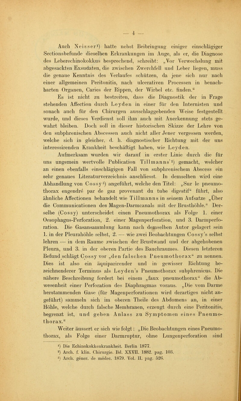 Auch Neissei'i) hatte nebst Beibringung einiger einschlägiger Sectionsbefunde dieselben Erkrankungen im Auge, als er, die Diagnose des Leberechinokokkus besprechend, schreibt: „Vor Verwechslung mit abgesackten Exsudaten, die zwischen Zwerchfell und Leber liegen, muss die genaue Kenntnis des Verlaufes schützen, da jene sich nur nach einer allgemeinen Peritonitis, nach ulcerativen Processen in benach- barten Organen, Caries der Rippen, der Wirbel etc. finden. Es ist nicht zu bestreiten, dass die Diagnostik der in Frage stehenden Affection durch Leyden in einer für den Internisten und sonach auch für den Chirurgen ausschlaggebenden Weise festgestellt wurde, und dieses Verdienst soll ihm auch mit Anerkennung stets ge- wahrt bleiben. Doch soll in dieser historischen Skizze der Lehre von den subphrenischen Abscessen auch nicht aller Jener vergessen werden, welche sich in gleicher, d. h. diagnostischer Richtung mit der uns interessirenden Krankheit beschäftigt haben, wie Leyden. Aufmerksam wurden wir darauf in erster Linie durch die für uns ungemein wertvolle Publication Tillmanns'^) gemacht, welcher an einen ebenfalls einschlägigen Fall von subphrenischem Abscess ein sehr genaues Literaturverzeichnis anschliesst. In demselben wird eine Abhandlung von Cossy^) angeführt, welche den Titel: „Sur le pneumo- thorax engendre par de gaz provenant du tube digestif führt, also ähnliche Affectionen behandelt wie Tillmanns in seinem Aufsatze „Über die Communicationen des Magen-Darmcanals mit der Brusthöhle. Der- selbe (Cossy) unterscheidet einen Pneumothorax als Folge 1. einer Oesophagus-Perforation, 2. einer Magenperforation, und 3. Darmperfo- ration. Die Gasansammlung kann nach demselben Autor gelagert sein 1. in der Pleurahöhle selbst, 2. — wie zwei Beobachtungen Cossy's selbst lehren — in dem Räume zwischen der Brustwand und der abgehobenen Pleura, und 3. in der oberen Partie des Bauchraumes. Diesen letzteren Befund schlägt Cossy vor „den falschen Pneumothorax zu nennen. Dies ist also ein äquiparirender und in gewisser Richtung be- zeichnenderer Terminus als Leyden's Pneumothorax subphrenicus. Die nähere Beschreibung fordert bei einem „faux pneumothorax die Ab- wesenheit einer Perforation des Diaphragmas voraus. „Die vom Darme herstammenden Gase (für Magenperforationen wird derartiges nicht an- geführt) sammeln sich im oberen Theile des Abdomens an, in einer Höhle, welche durch falsche Membranen, erzeugt durch eine Peritonitis, begrenzt ist, und geben Anlass zu Symptomen eines Pneumo- thorax. Weiter äussert er sich wie folgt: „Die Beobachtungen eines Pneumo- thorax, als Folge einer Darmruptur, ohne Lungenperforation sind ») Die Echinokokkenkrankheit. Berlin 1877. 2) Arch. f. klin. Chirurgie. Bd. XXVII. 1882. pag. 103. ») Arch. gener. de medec. 1879. Vol. IL pag. 526.