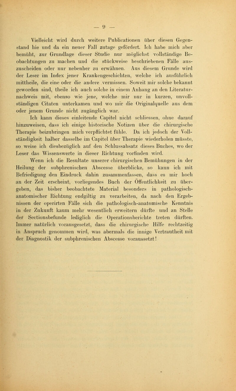 Vielleicht wird durch weitere Publicationen über diesen Gegen- stand hie und da ein neuer Fall zutage gefördert. Ich habe mich aber bemüht, zur Grundlage dieser Studie nur möglichst vollständige Be- obachtungen zu machen und die stückweise beschriebenen Fälle aus- zuscheiden oder nur nebenher zu erwähnen. Aus diesem Grunde wird der Leser im Index jener Krankengeschichten, welche ich ausführlich mittheile, die eine oder die andere vermissen. Soweit mir solche bekannt geworden sind, theile ich auch solche in einem Anhang an den Literatur- nachweis mit, ebenso wie jene, welche mir nur in kurzen, unvoll- ständigen Citaten unterkamen und wo mir die Originalquelle aus dem oder jenem Grunde nicht zugänglich war. Ich kann dieses einleitende Capitel nicht schliessen, ohne darauf hinzuweisen, dass ich einige historische Notizen über die chirurgische Therapie beizubringen mich verpflichtet fühle. Da ich jedoch der Voll- ständigkeit halber dasselbe im Capitel über Therapie wiederholen müsste, so weise ich diesbezüglich auf den Schlussabsatz dieses Buches, wo der Leser das Wissenswerte in dieser Richtung vorfinden wird. Wenn ich die Resultate unserer chirurgischen Bemühungen in der Heilung der subphrenischen Abscesse überblicke, so kann ich mit Befriedigung den Eindruck dahin zusammenfassen, dass es mir hoch an der Zeit erscheint, vorliegendes Buch der Öffentlichkeit zu über- geben, das bisher beobachtete Material besonders in pathologisch- anatomischer Richtung endgiltig zu verarbeiten, da nach den Ergeb- nissen der operirten Fälle sich die pathologisch-anatomische Kenntnis in der Zukunft kaum mehr wesentlich erweitern dürfte und an Stelle der Sectionsbefunde lediglich die Operationsberichte treten dürften. Immer natürlich vorausgesetzt, dass die chirurgische Hilfe rechtzeitig in Anspruch genommen wird, was abermals die innige Vertrautheit mit der Diagnostik der subphrenischen Abscesse voraussetzt!