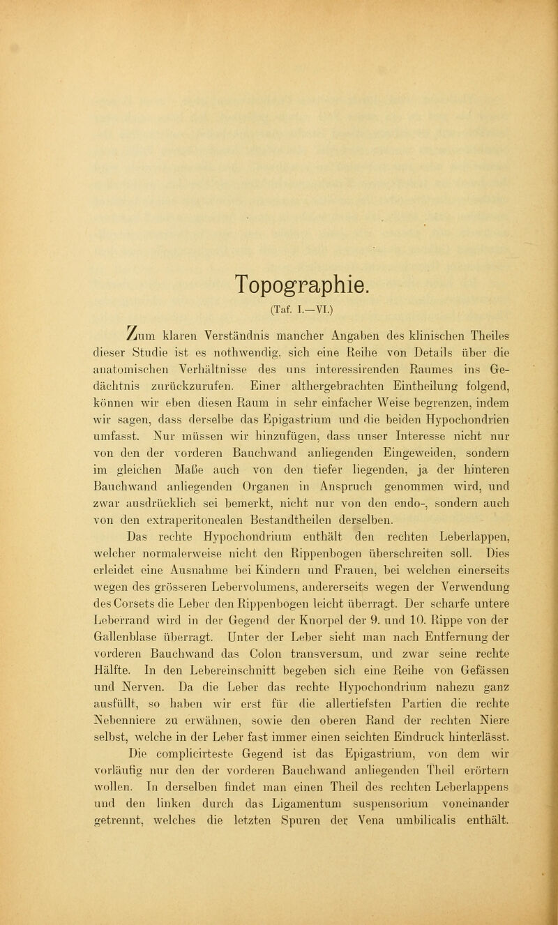 Topographie. (Taf. L—VI.) Liiun klaren Verständnis mancher Angaben des klinischen Theiles dieser Studie ist es nothwendig, sich eine Reihe von Details über die anatomischen Verhältnisse des uns interessirenden Raumes ins Ge- dächtnis zurückzurufen. Einer althergebrachten Eintheilung folgend, können wir eben diesen Raum in sehr einfacher W^eise begrenzen, indem wir sagen, dass derselbe das Epigastrium und die beiden Hypochondrien umfasst. Nur müssen wir hinzufügen, dass unser Interesse nicht nur von den der vorderen Bauchwand anliegenden Eingeweiden, sondern im gleichen Maße auch von den tiefer liegenden, ja der hinteren Bauchwand anliegenden Organen in Anspruch genommen wird, und zwar ausdrücklich sei bemerkt, nicht nur von den endo-, sondern auch von den extraperitonealen Bestandtheilen derselben. Das rechte Hypochondrium enthält den rechten Leberlappen, welcher normalerweise nicht den Rippenbogen überschreiten soll. Dies erleidet eine Ausnahme bei Kindern und Frauen, bei welchen einerseits wegen des grösseren Lebervolumens, andererseits wegen der Verwendung des Corsets die Leber den Rippenbogen leicht überragt. Der scharfe untere Leberrand wird in der Gegend der Knorpel der 9. und 10. Rippe von der Gallenblase überragt. Unter der Leber sieht man nach Entfernung der vorderen Bauchwand das Colon transversum, und zwar seine rechte Hälfte. In den Lebereinschnitt begeben sich eine Reihe von Gefässen und Nerven. Da die Leber das rechte Hypochondrium nahezu ganz ausfüllt, so haben wir erst für die allertiefsten Partien die rechte Nebenniere zu erwähnen, sowie den oberen Rand der rechten Niere selbvst, welche in der Leber fast immer einen seichten Eindruck hinterlässt. Die complicirteste Gegend ist das Epigastrium, von dem wir vorläufig nur den der vorderen Bauchwand anliegenden Theil erörtern wollen. In derselben findet man einen Theil des rechten Leberlappens und den linken durch das Ligamentum Suspensorium voneinander getrennt, welches die letzten Spuren der Vena umbilicalis enthält.