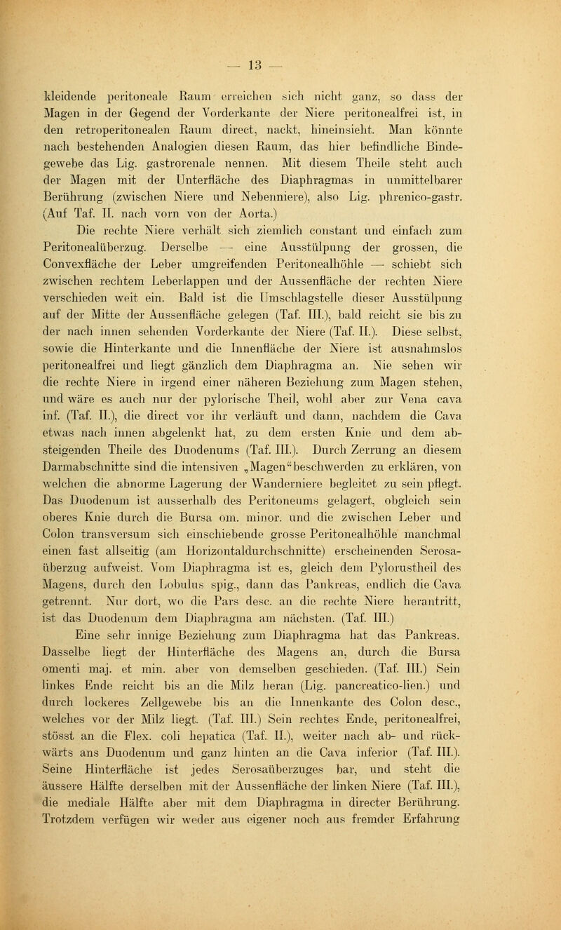 kleidende peritoneale Raum eneiclien sich nicht ganz, so dass der Magen in der Gegend der Vorderkante der Niere peritonealfrei ist, in den retroperitonealen Raum direct, nackt, hineinsieht. Man könnte nach bestehenden Analogien diesen Raum, das hier befindliche Binde- gewebe das Lig. gastrorenale nennen. Mit diesem Theile steht auch der Magen mit der ünterfläche des Diaphragmas in unmittelbarer Berührung (zwischen Niere und Nebenniere), also Lig. phrenico-gastr. (Auf Taf. IL nach vorn von der Aorta.) Die rechte Niere verhält sich ziemlich constant und einfach zum Peritonealüberzug. Derselbe — eine Ausstülpung der grossen, die Convexfläche der Leber umgreifenden Peritonealhöhle — schiebt sich zwischen rechtem Leberlappen und der Aussenfläche der rechten Niere verschieden weit ein. Bald ist die Umschlagstelle dieser Ausstülpung auf der Mitte der Aussenfläche gelegen (Taf. III.), bald reicht sie bis zu der nach innen sehenden Vorderkante der Niere (Taf. IL). Diese selbst, sowie die Hinterkante und die Innenfläche der Niere ist ausnahmslos peritonealfrei und liegt gänzlich dem Diaphragma an. Nie sehen wir die rechte Niere in irgend einer näheren Beziehung zum Magen stehen, und wäre es auch nur der pylorische Theil, wohl aber zur Vena cava inf. (Taf. IL), die direct vor ihr verläuft und dann, nachdem die Cava etwas nach innen abgelenkt hat, zu dem ersten Knie und dem ab- steigenden Theile des Duodenums (Taf. III.). Durch Zerrung an diesem Darmabschnitte sind die intensiven „ Magenbeschwerden zu erklären, von welchen die abnorme Lagerung der Wanderniere begleitet zu sein pflegt. Das Duodenum ist ausserhalb des Peritoneums gelagert, obgleich sein oberes Knie durch die Bursa om. minor, und die zwischen Leber und Colon transversum sich einschiebende grosse Peritonealhöhle manchmal einen fast allseitig (am Horizontaldurchschnitte) erscheinenden Serosa- überzug aufweist. Vom Diaphragma ist es, gleich dem Pylorustheil des Magens, durch den Lobulus spig., dann das Pankreas, endlich die Cava getrennt. Nur dort, wo die Pars desc. an die rechte Niere herantritt, ist das Duodenum dem Diaphragma am nächsten. (Taf. III.) Eine sehr innige Beziehung zum Diaphragma hat das Pankreas. Dasselbe liegt der Hinterfläche des Magens an, durch die Bursa omenti maj. et min. aber von demselben geschieden. (Taf. III.) Sein linkes Ende reicht bis an die Milz heran (Lig. pancreatico-lien.) und durch lockeres Zellgewebe bis an die Innenkante des Colon desc, welches vor der Milz liegt. (Taf. III.) Sein rechtes Ende, peritonealfrei, stösst an die Flex. coli hepatica (Taf. IL), weiter nach ab- und rück- wärts ans Duodenum und ganz hinten an die Cava inferior (Taf. III.). Seine Hinterfläche ist jedes Serosaüberzuges bar, und steht die äussere Hälfte derselben mit der Aussenfläche der linken Niere (Taf. IIL), die mediale Hälfte aber mit dem Diaphragma in directer Berührung. Trotzdem verfügen wir weder aus eigener noch aus fremder Erfahrung