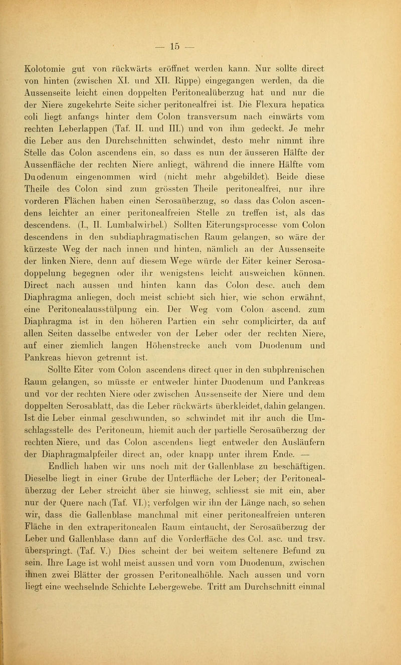 Kolotomie gut von rückwärts eröffnet werden kann. Nur sollte direct von hinten (zwischen XL und XII. Rippe) eingegangen werden, da die Aussenseite leicht einen doppelten Peritonealüberzug hat und nur die der Niere zugekehrte Seite sicher peritonealfrei ist. Die Flexura hepatica coli liegt anfangs hinter dem Colon transversum nach einwärts vom rechten Leberlappen (Taf. IL und IIL) und von ihm gedeckt. Je mehr die Leber aus den Durchschnitten schwindet, desto mehr nimmt ihre Stelle das Colon ascendens ein, so dass es nun der äusseren Hälfte der Aussenfläche der rechten Niere anliegt, während die innere Hälfte vom Duodenum eingenommen wird (nicht mehr abgebildet). Beide diese Theile des Colon sind zum grössten Theile peritonealfrei, nur ihre vorderen Flächen haben einen Serosaüberzug, so dass das Colon ascen- dens leichter an einer peritonealfreien Stelle zu treffen ist, als das descendens. (L, IL Lumbalwirbel.) Sollten Eiterungsprocesse vom Colon descendens in den subdiaphragmatischen Raum gelangen, so wäre der kürzeste Weg der nach innen und hinten, nämlich an der Aussenseite der linken Niere, denn auf diesem Wege würde der Eiter keiner Serosa- doppelung begegnen oder ihr wenigstens leicht ausweichen können. Direct nach aussen und hinten kann das Colon desc. auch dem Diaphragma anliegen, doch meist schiebt sich hier, wie schon erwähnt, eine Peritonealausstülpung ein. Der Weg vom Colon ascend. zum Diaphragma ist in den höheren Partien ein sehr complicirter, da auf allen Seiten dasselbe entweder von der Leber oder der rechten Niere, auf einer ziemlich langen Höhenstrecke auch vom Duodenum und Pankreas hievon getrennt ist. Sollte Elter vom Colon ascendens direct quer in den subphrenischen Raum gelangen, so müsste er entweder hinter Duodenum und Pankreas und vor der rechten Niere oder zwischen Aussenseite der Niere und dem doppelten Serosablatt, das die Leber rückwärts überkleidet, dahin gelangen. Ist die Leber einmal geschwunden, so schwindet mit ihr auch die Um- schlagsstelle des Peritoneum, hiemit auch der partielle Serosaüberzug der rechten Niere, und das Colon ascendens liegt entweder den Ausläufern der Diaphragmalpfeiler direct an, oder knapp unter ihrem Ende. — Endlich haben wir uns noch mit der Gallenblase zu beschäftigen. Dieselbe liegt in einer Grube der Unterfläche der Leber; der Peritoneal- überzug der Leber streicht über sie hinweg, schliesst sie mit ein, aber nur der Quere nach (Taf. YI.); verfolgen wir ihn der Länge nach, so sehen wir, dass die Gallenblase manchmal mit einer peritonealfreien unteren Fläche in den extraperitonealen Raum eintaucht, der Serosaüberzug der Leber und Gallenblase dann auf die Vorderfläche des Col. asc. und trsv. überspringt. (Taf. V.) Dies scheint der bei weitem seltenere Befund zu sein. Ihre Lage ist wohl meist aussen und vorn vom Duodenum, zwischen ihnen zwei Blätter der grossen Peritonealhöhle. Nach aussen und vorn liegt eine wechselnde Schichte Lebergewebe. Tritt am Durchschnitt einmal