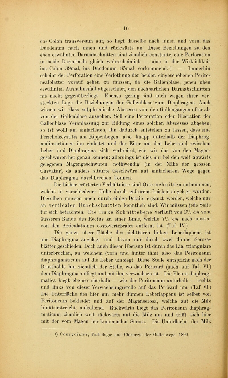 das Colon transversum auf, so liegt dasselbe nach innen und vorn, das Duodenum nach innen und rückwärts an. Diese Beziehungen zu den eben erwähnten Darmabschnitten sind ziemlich constante, eine Perforation in beide Darmtheile gleich wahrscheinlich — aber in der Wirklichkeit ins Colon 39mal, ins Duodenum 85mal vorkommend.') — Immerhin scheint der Perforation eine Verlöthung der beiden eingeschobenen Perito- nealblätter vorauf gehen zu müssen, da die Gallenblase, jenen oben erwähnten Ausnahmsfall abgerechnet, den nachbarlichen Darmabschnitten nie nackt gegenüberliegt. Ebenso gering sind auch wegen ihrer ver- steckten Lage die Beziehungen der Gallenblase zum Diaphragma. Auch wissen wir, dass subphrenische Abscesse von den Gallengängen öfter als von der Gallenblase ausgehen. Soll eine Perforation oder ülceration der Gallenblase Veranlassung zur Bildung eines solchen Abscesses abgeben, so ist wohl am einfachsten, ihn dadurch entstehen zu lassen, dass eine Pericholecystitis am Rippenbogen, also knapp unterhalb der Diaphrag- malinsertionen. ihn einleitet und der Eiter um den Leberrand zwischen Leber und Diaphragma sich verbreitet, wie wir das von den Magen- geschwüren her genau kennen; allerdings ist dies nur bei den weit abwärts gelegenen Magengeschwüren nothwendig (in der Nähe der grossen Curvatur), da anders situirte Geschwüre auf einfacherem Wege gegen das Diaphragma durchbrechen können. Die bisher erörterten Verhältnisse sind Querschnitten entnommen, welche in verschiedener Höhe durch gefrorene Leichen angelegt wurden. Dieselben müssen noch durch einige Details ergänzt werden, welche nur an verticalen Durchschnitten kenntlich sind. Wir müssen jede Seite für sich betrachten. Die linke Schnittebene verläuft von 2V2 cm vom äusseren Rande des Rectus zu einer Linie, welche 7V2 cm nach aussen von den Articulationes costovertebrales entfernt ist. (Taf. IV.) Die ganze obere Fläche des sichtbaren linken Leberlappens ist ans Diaphragma angelegt und davon nur durch zwei dünne Serosa- blätter geschieden. Doch auch dieser Überzug ist durch das Lig. trianguläre untierbrochen, an welchem (vorn und hinter ihm) also das Peritoneum diaphragmaticum auf die Leber umbiegt. Diese Stelle entspricht nach der Brusthöhle hin ziemlich der Stelle, wo das Pericard (auch auf Taf. VI.) dem Diaphragma aufliegt und mit ihm verwachsen ist. Die Pleura diaphrag- matica biegt ebenso oberhalb — wie das Peritoneum unterhalb — rechts und links von dieser Verwachsungsstelle auf das Pericard um. (Taf. VI.) Die Unterfläche des hier nur mehr dünnen Leberlappens ist selbst von Peritoneum bekleidet und auf der Magenserosa, welche auf die Milz hinüberstreicht, aufruhend. Rückwärts biegt das Peritoneum diaphrag- maticum ziemlich weit rückwärts auf die Milz um und trifft sich hier mit der vom Magen her kommenden Serosa. Die Unterfläche der Milz *) Courvoisier, Pathologie und Chirurgie der Gallenwege. 1890.