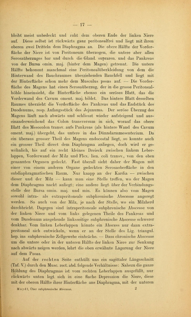 bleibt meist unbedeckt und ruht dem oberen Ende der linken Niere auf. Diese selbst ist rückwärts ganz peritonealfrei und liegt mit ihren oberen zwei Dritteln dem Diaphragma an. Die obere Hälfte der Vorder- fläche der Niere ist von Peritoneum überzogen, die untere aber allen Serosaüberzuges bar und durch die Gland. supraren. und das Pankreas von der Bursa omin. maj. (hinter dem Magen) getrennt. Die untere Hälfte bekommt manchmal eine Peritonealüberkleidung von dem die Hinterwand des Bauchraumes überziehenden Bauchfell und liegt mit der Hinterfläche schon mehr dem Musculus psoas auf. — Die Vorder- fläche des Magens hat einen Serosaüberzug, der in die grosse Peritoneal- höhle hineinsieht, die Hinterfläche ebenso ein seröses Blatt, das die Vorderwand des Cavum oment. maj. bildet. Das hintere Blatt desselben Raumes überzieht die Vorderfiäche des Pankreas und das Endstück des Duodenums, resp. Anfangsstück des Jejunums. Der seröse Überzug des Magens läuft nach abwärts und schliesst wieder aufsteigend und aus- einanderweichend das Colon transversum in sich, worauf das obere Blatt des Mesocolon transv. aufs Pankreas (als hintere Wand des Cavum oment. maj.) übergeht, das untere in das Dünndarmmesenterium. Da ein überaus grosser Theil des Magens endocostal liegt, so konnte auch ein grosser Theil direct dem Diaphragma anliegen, doch wird er ge- wöhnlich, bis auf ein recht kleines Dreieck zwischen linkem Leber- lappen, Vorderwand der Milz und Flex. lien. coli transv., von den eben genannten Organen gedeckt. Fast überall sieht daher der Magen mit einer von einem anderen Organe gedeckten Serosaoberfläche in den subdiaphragmatischen Raum. Nur knapp an der Kardia — zwischen dieser und der Milz — kann man eine Stelle trefi'en, wo der Magen dem Diaphragma nackt anliegt; eine andere liegt über der Verbindungs- stelle der Bursa omin. maj. und min. Es können also vom Magen sowohl intra- als extraperitoneale subphrenische Abscesse angeregt werden. So auch von der Milz, je nach der Stelle, wo ein Milzherd durchbricht. Dagegen sind intraperitoneale subphrenische Abscesse von der linken Niere und vom links gelegenen Theile des Pankreas und vom Duodenum ausgehende linksseitige subphrenische Abscesse schwerer denkbar. Vom linken Leberlappen könnte ein Abscess nur dann extra- peritoneal sich entwickeln, wenn er an der Stelle des Lig. triangul. hep. ins subphrenische Zellgewebe einbräche. —■ Dass chronische Abscesse um die untere oder in der unteren Hälfte der linken Niere zur Senkung nach abwärts neigen werden, lehrt die oben erwähnte Lagerung der Niere auf dem Psoas. Auf der rechten Seite enthüllt uns ein sagittaler Längsschnitt (Taf. V.) durch den Muse. rect. abd. folgende Verhältnisse: Nahezu die ganze Höhlung des Diaphragmas ist vom rechten Leberlappen ausgefüllt, nur rückwärts unten legt sich in eine flache Depression die Niere, diese mit der oberen Hälfte ihrer Hinterfläche ans Diaphragma, mit der unteren Mayd], Über subphrenische Abscesse. '^